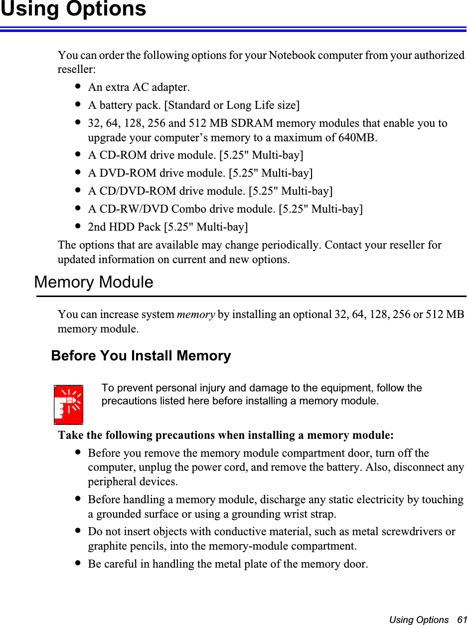 Using Options   61Using OptionsYou can order the following options for your Notebook computer from your authorized reseller: •An extra AC adapter.•A battery pack. [Standard or Long Life size]•32, 64, 128, 256 and 512 MB SDRAM memory modules that enable you to upgrade your computer’s memory to a maximum of 640MB.•A CD-ROM drive module. [5.25&quot; Multi-bay]•A DVD-ROM drive module. [5.25&quot; Multi-bay]•A CD/DVD-ROM drive module. [5.25&quot; Multi-bay]•A CD-RW/DVD Combo drive module. [5.25&quot; Multi-bay]•2nd HDD Pack [5.25&quot; Multi-bay]The options that are available may change periodically. Contact your reseller for updated information on current and new options.Memory ModuleYou can increase system memory by installing an optional 32, 64, 128, 256 or 512 MB memory module.Before You Install MemoryTo prevent personal injury and damage to the equipment, follow the precautions listed here before installing a memory module.Take the following precautions when installing a memory module:•Before you remove the memory module compartment door, turn off the computer, unplug the power cord, and remove the battery. Also, disconnect any peripheral devices.•Before handling a memory module, discharge any static electricity by touching a grounded surface or using a grounding wrist strap.•Do not insert objects with conductive material, such as metal screwdrivers or graphite pencils, into the memory-module compartment.•Be careful in handling the metal plate of the memory door.