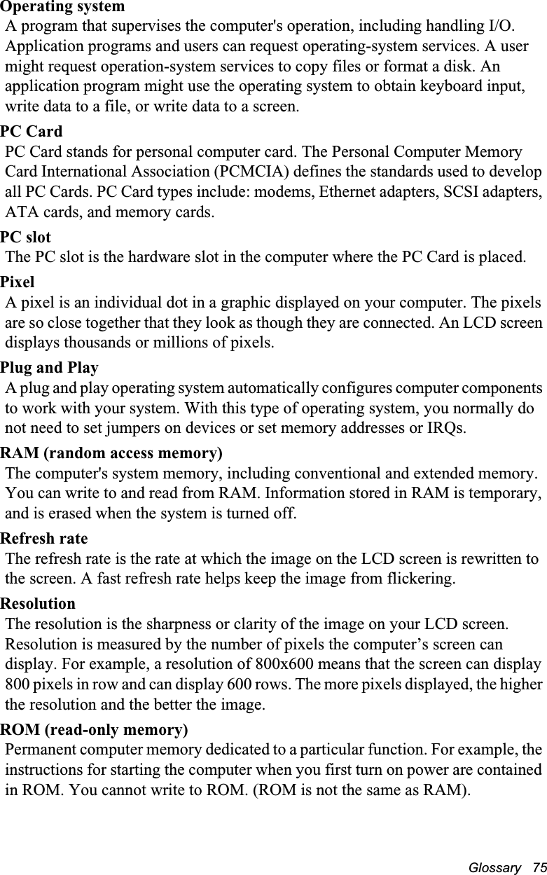 Glossary   75Operating systemA program that supervises the computer&apos;s operation, including handling I/O. Application programs and users can request operating-system services. A user might request operation-system services to copy files or format a disk. An application program might use the operating system to obtain keyboard input, write data to a file, or write data to a screen.PC CardPC Card stands for personal computer card. The Personal Computer Memory Card International Association (PCMCIA) defines the standards used to develop all PC Cards. PC Card types include: modems, Ethernet adapters, SCSI adapters, ATA cards, and memory cards.PC slotThe PC slot is the hardware slot in the computer where the PC Card is placed. PixelA pixel is an individual dot in a graphic displayed on your computer. The pixels are so close together that they look as though they are connected. An LCD screen displays thousands or millions of pixels. Plug and PlayA plug and play operating system automatically configures computer components to work with your system. With this type of operating system, you normally do not need to set jumpers on devices or set memory addresses or IRQs.RAM (random access memory)The computer&apos;s system memory, including conventional and extended memory. You can write to and read from RAM. Information stored in RAM is temporary, and is erased when the system is turned off.Refresh rateThe refresh rate is the rate at which the image on the LCD screen is rewritten to the screen. A fast refresh rate helps keep the image from flickering.ResolutionThe resolution is the sharpness or clarity of the image on your LCD screen. Resolution is measured by the number of pixels the computer’s screen can display. For example, a resolution of 800x600 means that the screen can display 800 pixels in row and can display 600 rows. The more pixels displayed, the higher the resolution and the better the image. ROM (read-only memory)Permanent computer memory dedicated to a particular function. For example, the instructions for starting the computer when you first turn on power are contained in ROM. You cannot write to ROM. (ROM is not the same as RAM).