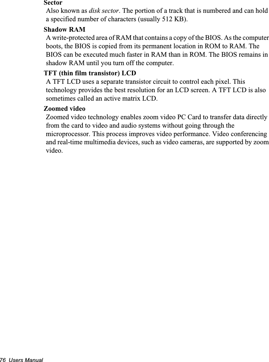 76  Users ManualSectorAlso known as disk sector. The portion of a track that is numbered and can hold a specified number of characters (usually 512 KB).Shadow RAMA write-protected area of RAM that contains a copy of the BIOS. As the computer boots, the BIOS is copied from its permanent location in ROM to RAM. The BIOS can be executed much faster in RAM than in ROM. The BIOS remains in shadow RAM until you turn off the computer.TFT (thin film transistor) LCDA TFT LCD uses a separate transistor circuit to control each pixel. This technology provides the best resolution for an LCD screen. A TFT LCD is also sometimes called an active matrix LCD.Zoomed videoZoomed video technology enables zoom video PC Card to transfer data directly from the card to video and audio systems without going through the microprocessor. This process improves video performance. Video conferencing and real-time multimedia devices, such as video cameras, are supported by zoom video.