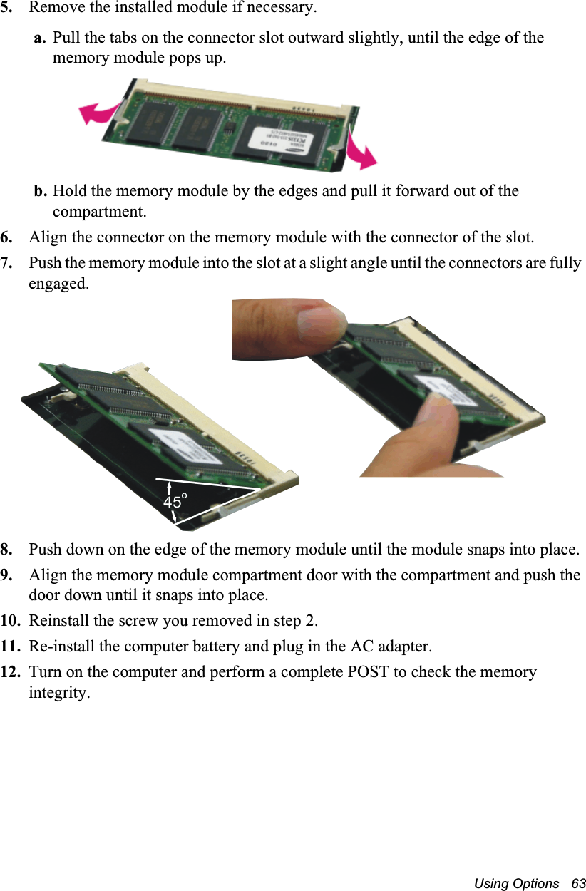 Using Options   635. Remove the installed module if necessary.a. Pull the tabs on the connector slot outward slightly, until the edge of the memory module pops up.b. Hold the memory module by the edges and pull it forward out of the compartment.6. Align the connector on the memory module with the connector of the slot.7. Push the memory module into the slot at a slight angle until the connectors are fully engaged.8. Push down on the edge of the memory module until the module snaps into place.9. Align the memory module compartment door with the compartment and push the door down until it snaps into place.10. Reinstall the screw you removed in step 2.11. Re-install the computer battery and plug in the AC adapter.12. Turn on the computer and perform a complete POST to check the memory integrity.