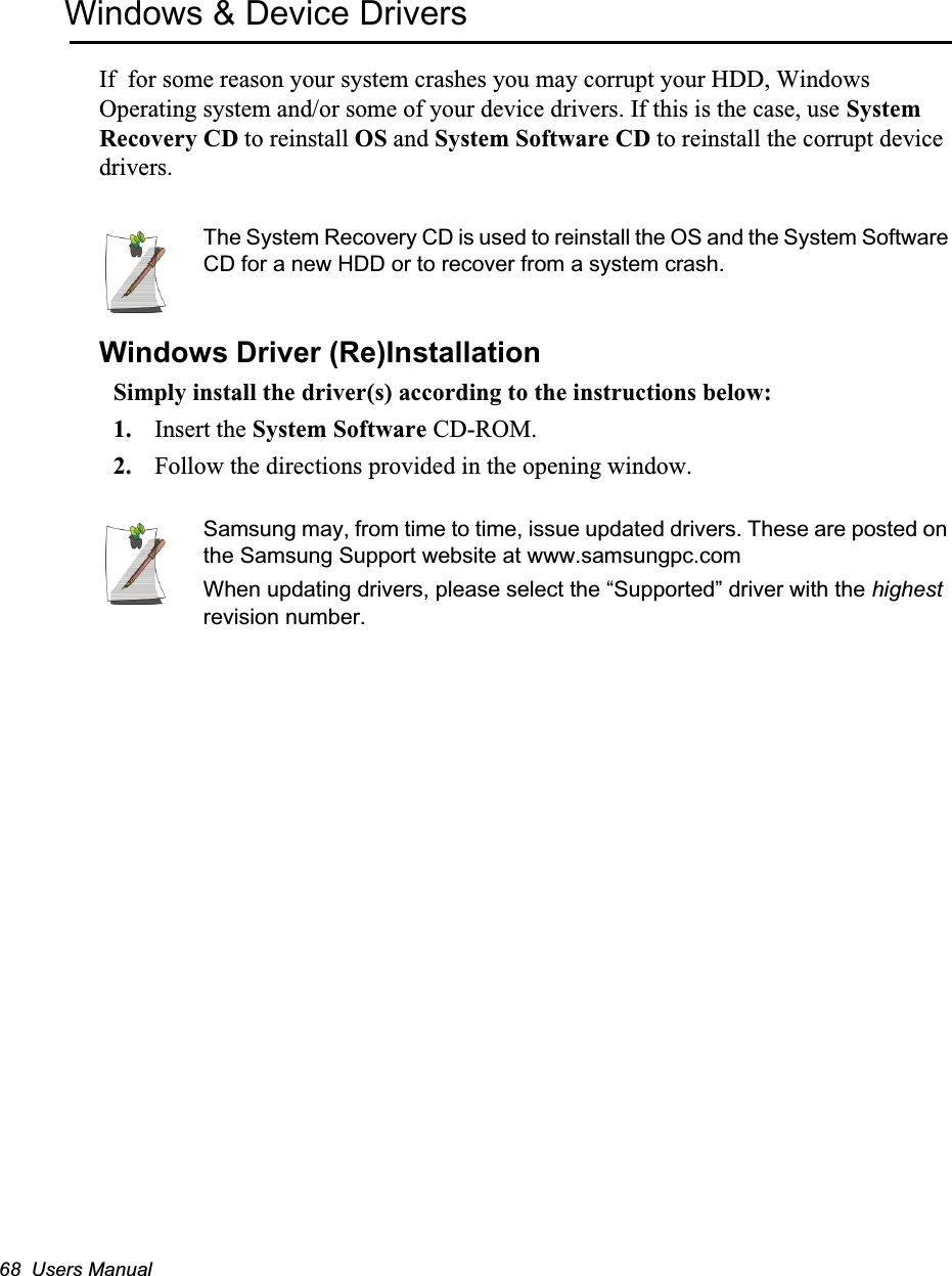68  Users ManualWindows &amp; Device DriversIf  for some reason your system crashes you may corrupt your HDD, Windows Operating system and/or some of your device drivers. If this is the case, use System Recovery CD to reinstall OS and System Software CD to reinstall the corrupt device drivers.The System Recovery CD is used to reinstall the OS and the System Software CD for a new HDD or to recover from a system crash.Windows Driver (Re)InstallationSimply install the driver(s) according to the instructions below:1. Insert the System Software CD-ROM.2. Follow the directions provided in the opening window.Samsung may, from time to time, issue updated drivers. These are posted on the Samsung Support website at www.samsungpc.comWhen updating drivers, please select the “Supported” driver with the highest revision number.