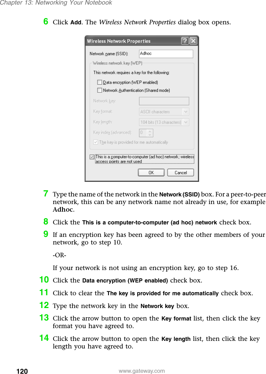 120Chapter 13: Networking Your Notebookwww.gateway.com6Click Add. The Wireless Network Properties dialog box opens.7Type the name of the network in the Network (SSID) box. For a peer-to-peer network, this can be any network name not already in use, for example Adhoc.8Click the This is a computer-to-computer (ad hoc) network check box.9If an encryption key has been agreed to by the other members of your network, go to step 10.-OR-If your network is not using an encryption key, go to step 16.10 Click the Data encryption (WEP enabled) check box.11 Click to clear the The key is provided for me automatically check box.12 Type the network key in the Network key box.13 Click the arrow button to open the Key format list, then click the key format you have agreed to.14 Click the arrow button to open the Key length list, then click the key length you have agreed to.