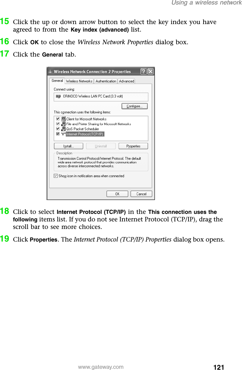 121Using a wireless networkwww.gateway.com15 Click the up or down arrow button to select the key index you have agreed to from the Key index (advanced) list.16 Click OK to close the Wireless Network Properties dialog box.17 Click the General tab.18 Click to select Internet Protocol (TCP/IP) in the This connection uses the following items list. If you do not see Internet Protocol (TCP/IP), drag the scroll bar to see more choices. 19 Click Properties. The Internet Protocol (TCP/IP) Properties dialog box opens.