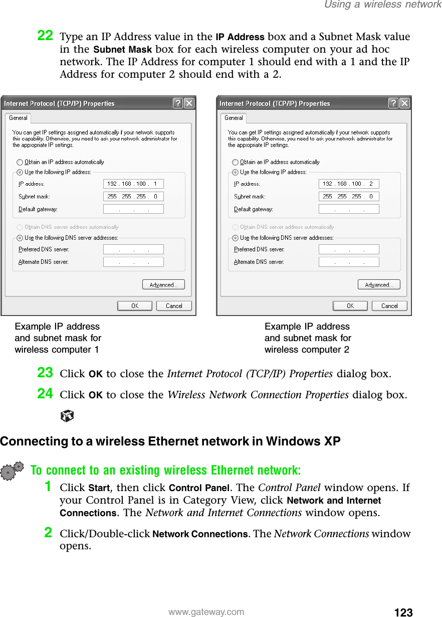 123Using a wireless networkwww.gateway.com22 Type an IP Address value in the IP Address box and a Subnet Mask value in the Subnet Mask box for each wireless computer on your ad hoc network. The IP Address for computer 1 should end with a 1 and the IP Address for computer 2 should end with a 2.23 Click OK to close the Internet Protocol (TCP/IP) Properties dialog box.24 Click OK to close the Wireless Network Connection Properties dialog box.Connecting to a wireless Ethernet network in Windows XPTo connect to an existing wireless Ethernet network:1Click Start, then click Control Panel. The Control Panel window opens. If your Control Panel is in Category View, click Network and Internet Connections. The Network and Internet Connections window opens.2Click/Double-click Network Connections. The Network Connections window opens.Example IP address and subnet mask for wireless computer 1Example IP address and subnet mask for wireless computer 2