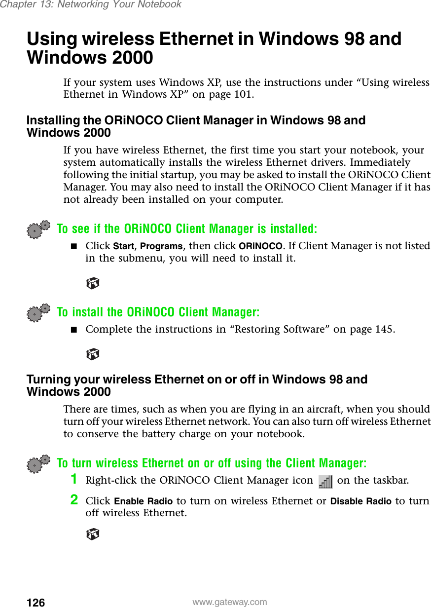 126Chapter 13: Networking Your Notebookwww.gateway.comUsing wireless Ethernet in Windows 98 and Windows 2000If your system uses Windows XP, use the instructions under “Using wireless Ethernet in Windows XP” on page 101.Installing the ORiNOCO Client Manager in Windows 98 and Windows 2000If you have wireless Ethernet, the first time you start your notebook, your system automatically installs the wireless Ethernet drivers. Immediately following the initial startup, you may be asked to install the ORiNOCO Client Manager. You may also need to install the ORiNOCO Client Manager if it has not already been installed on your computer.To see if the ORiNOCO Client Manager is installed:■Click Start, Programs, then click ORiNOCO. If Client Manager is not listed in the submenu, you will need to install it.To install the ORiNOCO Client Manager:■Complete the instructions in “Restoring Software” on page 145.Turning your wireless Ethernet on or off in Windows 98 and Windows 2000There are times, such as when you are flying in an aircraft, when you should turn off your wireless Ethernet network. You can also turn off wireless Ethernet to conserve the battery charge on your notebook.To turn wireless Ethernet on or off using the Client Manager:1Right-click the ORiNOCO Client Manager icon   on the taskbar.2Click Enable Radio to turn on wireless Ethernet or Disable Radio to turn off wireless Ethernet.