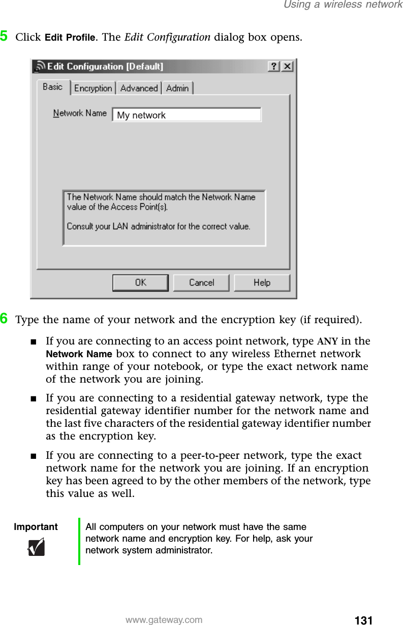 131Using a wireless networkwww.gateway.com5Click Edit Profile. The Edit Configuration dialog box opens.6Type the name of your network and the encryption key (if required).■If you are connecting to an access point network, type ANY in the Network Name box to connect to any wireless Ethernet network within range of your notebook, or type the exact network name of the network you are joining.■If you are connecting to a residential gateway network, type the residential gateway identifier number for the network name and the last five characters of the residential gateway identifier number as the encryption key.■If you are connecting to a peer-to-peer network, type the exact network name for the network you are joining. If an encryption key has been agreed to by the other members of the network, type this value as well.Important All computers on your network must have the same network name and encryption key. For help, ask your network system administrator.