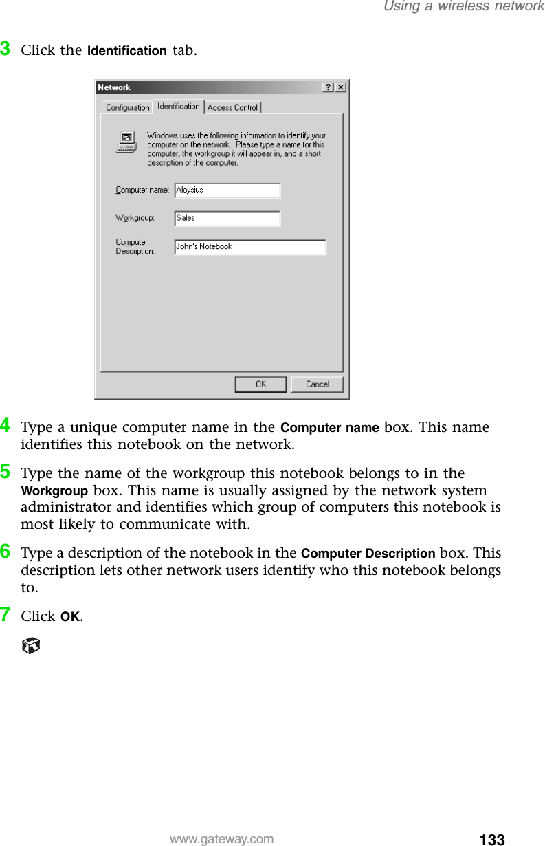 133Using a wireless networkwww.gateway.com3Click the Identification tab.4Type a unique computer name in the Computer name box. This name identifies this notebook on the network.5Type the name of the workgroup this notebook belongs to in the Workgroup box. This name is usually assigned by the network system administrator and identifies which group of computers this notebook is most likely to communicate with.6Type a description of the notebook in the Computer Description box. This description lets other network users identify who this notebook belongs to.7Click OK.