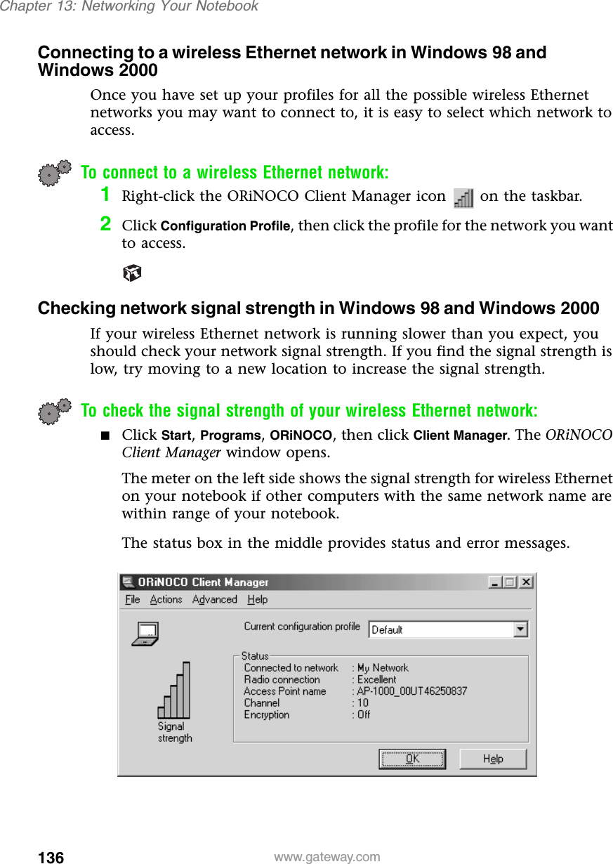 136Chapter 13: Networking Your Notebookwww.gateway.comConnecting to a wireless Ethernet network in Windows 98 and Windows 2000Once you have set up your profiles for all the possible wireless Ethernet networks you may want to connect to, it is easy to select which network to access.To connect to a wireless Ethernet network:1Right-click the ORiNOCO Client Manager icon   on the taskbar.2Click Configuration Profile, then click the profile for the network you want to access.Checking network signal strength in Windows 98 and Windows 2000If your wireless Ethernet network is running slower than you expect, you should check your network signal strength. If you find the signal strength is low, try moving to a new location to increase the signal strength.To check the signal strength of your wireless Ethernet network:■Click Start, Programs, ORiNOCO, then click Client Manager. The ORiNOCO Client Manager window opens.The meter on the left side shows the signal strength for wireless Ethernet on your notebook if other computers with the same network name are within range of your notebook.The status box in the middle provides status and error messages.