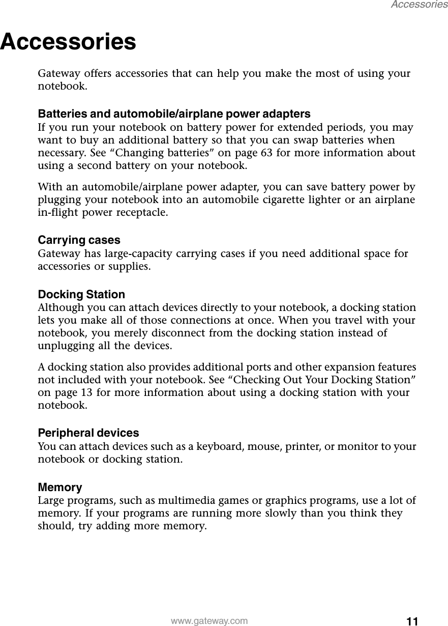 11Accessorieswww.gateway.comAccessories Gateway offers accessories that can help you make the most of using your notebook.Batteries and automobile/airplane power adaptersIf you run your notebook on battery power for extended periods, you may want to buy an additional battery so that you can swap batteries when necessary. See “Changing batteries” on page 63 for more information about using a second battery on your notebook.With an automobile/airplane power adapter, you can save battery power by plugging your notebook into an automobile cigarette lighter or an airplane in-flight power receptacle.Carrying casesGateway has large-capacity carrying cases if you need additional space for accessories or supplies.Docking StationAlthough you can attach devices directly to your notebook, a docking station lets you make all of those connections at once. When you travel with your notebook, you merely disconnect from the docking station instead of unplugging all the devices.A docking station also provides additional ports and other expansion features not included with your notebook. See “Checking Out Your Docking Station” on page 13 for more information about using a docking station with your notebook.Peripheral devicesYou can attach devices such as a keyboard, mouse, printer, or monitor to your notebook or docking station.MemoryLarge programs, such as multimedia games or graphics programs, use a lot of memory. If your programs are running more slowly than you think they should, try adding more memory.