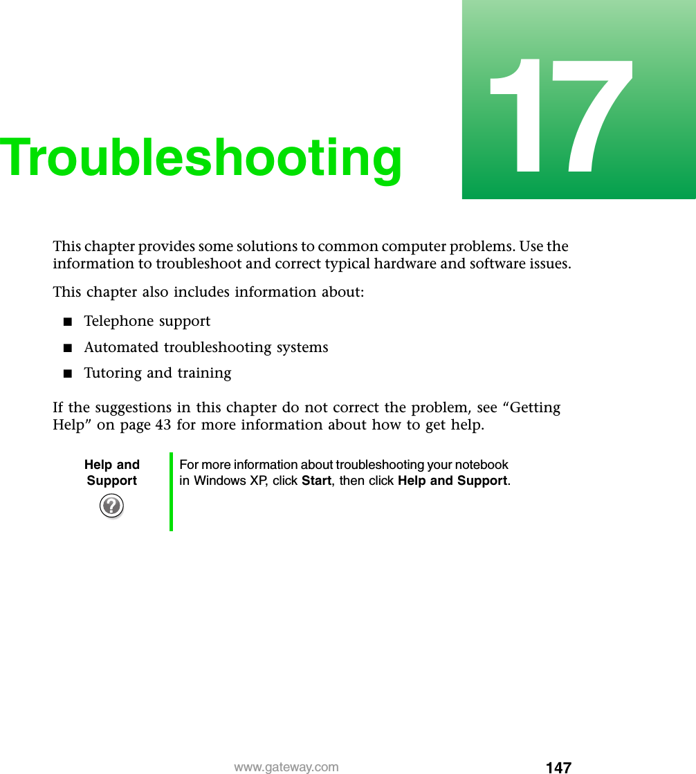 14717www.gateway.comTroubleshootingThis chapter provides some solutions to common computer problems. Use the information to troubleshoot and correct typical hardware and software issues.This chapter also includes information about:■Telephone support■Automated troubleshooting systems■Tutoring and trainingIf the suggestions in this chapter do not correct the problem, see “Getting Help” on page 43 for more information about how to get help.Help and SupportFor more information about troubleshooting your notebook in Windows XP, click Start, then click Help and Support.