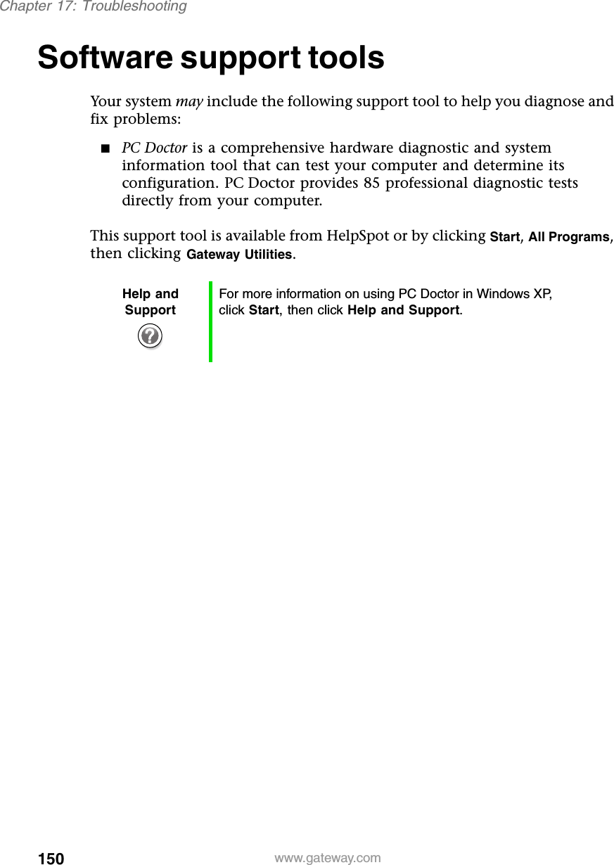 150Chapter 17: Troubleshootingwww.gateway.comSoftware support toolsYour system may include the following support tool to help you diagnose and fix problems:■PC Doctor is a comprehensive hardware diagnostic and system information tool that can test your computer and determine its configuration. PC Doctor provides 85 professional diagnostic tests directly from your computer.This support tool is available from HelpSpot or by clicking Start, All Programs, then clicking Gateway Utilities.Help and SupportFor more information on using PC Doctor in Windows XP, click Start, then click Help and Support.