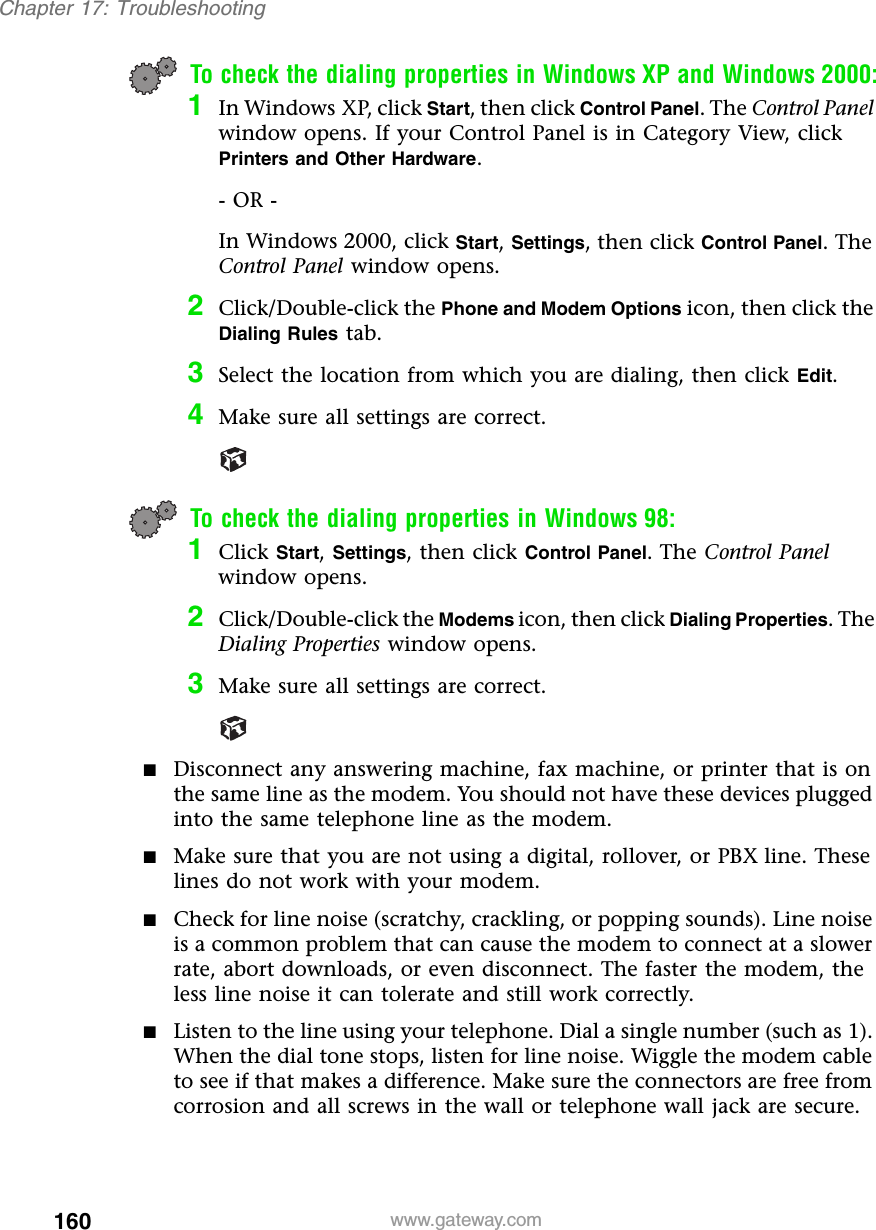 160Chapter 17: Troubleshootingwww.gateway.comTo check the dialing properties in Windows XP and Windows 2000:1In Windows XP, click Start, then click Control Panel. The Control Panel window opens. If your Control Panel is in Category View, click Printers and Other Hardware.- OR -In Windows 2000, click Start, Settings, then click Control Panel. The Control Panel window opens. 2Click/Double-click the Phone and Modem Options icon, then click the Dialing Rules tab.3Select the location from which you are dialing, then click Edit.4Make sure all settings are correct.To check the dialing properties in Windows 98:1Click Start, Settings, then click Control Panel. The Control Panel window opens.2Click/Double-click the Modems icon, then click Dialing Properties. The Dialing Properties window opens.3Make sure all settings are correct.■Disconnect any answering machine, fax machine, or printer that is on the same line as the modem. You should not have these devices plugged into the same telephone line as the modem.■Make sure that you are not using a digital, rollover, or PBX line. These lines do not work with your modem.■Check for line noise (scratchy, crackling, or popping sounds). Line noise is a common problem that can cause the modem to connect at a slower rate, abort downloads, or even disconnect. The faster the modem, the less line noise it can tolerate and still work correctly.■Listen to the line using your telephone. Dial a single number (such as 1). When the dial tone stops, listen for line noise. Wiggle the modem cable to see if that makes a difference. Make sure the connectors are free from corrosion and all screws in the wall or telephone wall jack are secure.