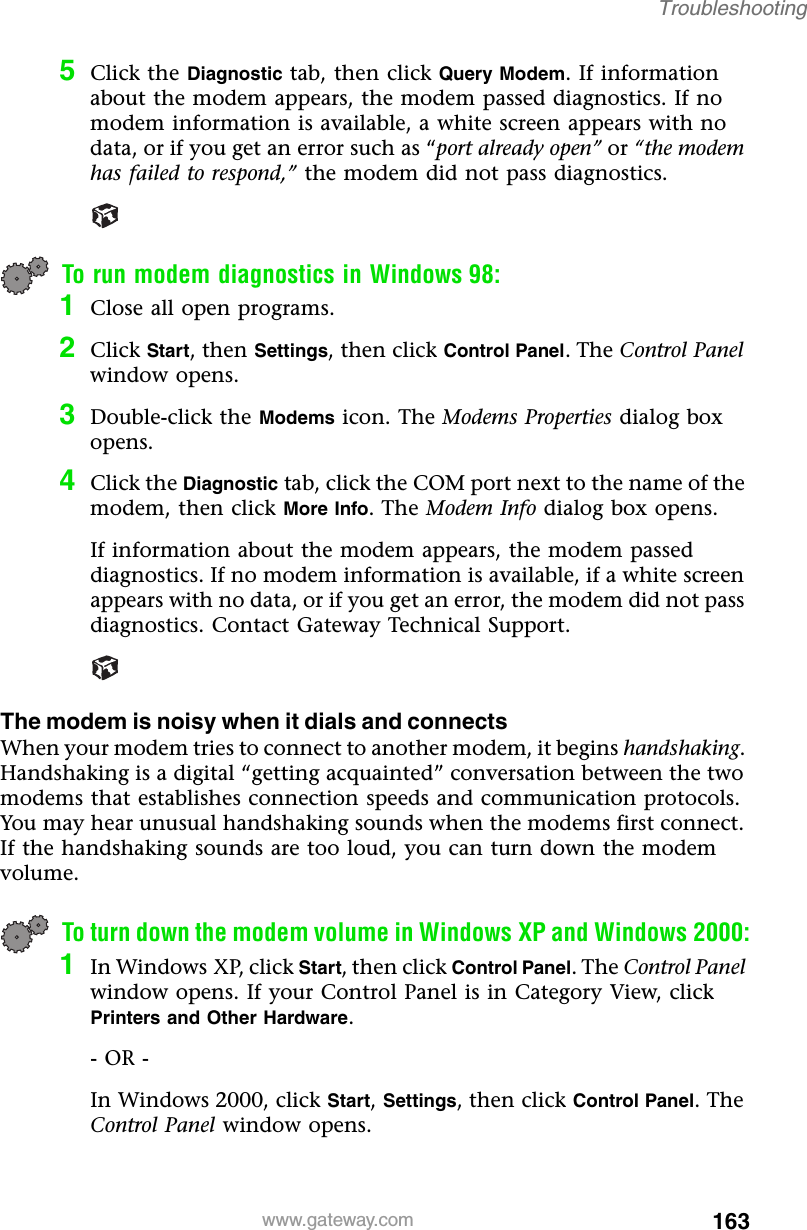 163Troubleshootingwww.gateway.com5Click the Diagnostic tab, then click Query Modem. If information about the modem appears, the modem passed diagnostics. If no modem information is available, a white screen appears with no data, or if you get an error such as “port already open” or “the modem has failed to respond,” the modem did not pass diagnostics.To run modem diagnostics in Windows 98:1Close all open programs.2Click Start, then Settings, then click Control Panel. The Control Panel window opens.3Double-click the Modems icon. The Modems Properties dialog box opens.4Click the Diagnostic tab, click the COM port next to the name of the modem, then click More Info. The Modem Info dialog box opens.If information about the modem appears, the modem passed diagnostics. If no modem information is available, if a white screen appears with no data, or if you get an error, the modem did not pass diagnostics. Contact Gateway Technical Support.The modem is noisy when it dials and connectsWhen your modem tries to connect to another modem, it begins handshaking. Handshaking is a digital “getting acquainted” conversation between the two modems that establishes connection speeds and communication protocols. You may hear unusual handshaking sounds when the modems first connect. If the handshaking sounds are too loud, you can turn down the modem volume.To turn down the modem volume in Windows XP and Windows 2000:1In Windows XP, click Start, then click Control Panel. The Control Panel window opens. If your Control Panel is in Category View, click Printers and Other Hardware.- OR -In Windows 2000, click Start, Settings, then click Control Panel. The Control Panel window opens.