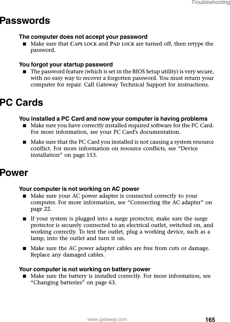 165Troubleshootingwww.gateway.comPasswordsThe computer does not accept your password■Make sure that CAPS LOCK and PAD LOCK are turned off, then retype the password.You forgot your startup password■The password feature (which is set in the BIOS Setup utility) is very secure, with no easy way to recover a forgotten password. You must return your computer for repair. Call Gateway Technical Support for instructions.PC CardsYou installed a PC Card and now your computer is having problems■Make sure you have correctly installed required software for the PC Card. For more information, see your PC Card’s documentation.■Make sure that the PC Card you installed is not causing a system resource conflict. For more information on resource conflicts, see “Device installation” on page 153.PowerYour computer is not working on AC power■Make sure your AC power adapter is connected correctly to your computer. For more information, see “Connecting the AC adapter” on page 22.■If your system is plugged into a surge protector, make sure the surge protector is securely connected to an electrical outlet, switched on, and working correctly. To test the outlet, plug a working device, such as a lamp, into the outlet and turn it on.■Make sure the AC power adapter cables are free from cuts or damage. Replace any damaged cables.Your computer is not working on battery power■Make sure the battery is installed correctly. For more information, see “Changing batteries” on page 63.