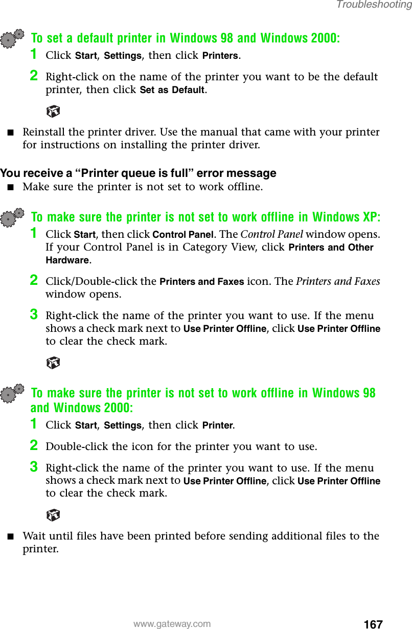 167Troubleshootingwww.gateway.comTo set a default printer in Windows 98 and Windows 2000:1Click Start, Settings, then click Printers.2Right-click on the name of the printer you want to be the default printer, then click Set as Default.■Reinstall the printer driver. Use the manual that came with your printer for instructions on installing the printer driver.You receive a “Printer queue is full” error message■Make sure the printer is not set to work offline.To make sure the printer is not set to work offline in Windows XP:1Click Start, then click Control Panel. The Control Panel window opens. If your Control Panel is in Category View, click Printers and Other Hardware.2Click/Double-click the Printers and Faxes icon. The Printers and Faxes window opens.3Right-click the name of the printer you want to use. If the menu shows a check mark next to Use Printer Offline, click Use Printer Offline to clear the check mark.To make sure the printer is not set to work offline in Windows 98 and Windows 2000:1Click Start, Settings, then click Printer.2Double-click the icon for the printer you want to use.3Right-click the name of the printer you want to use. If the menu shows a check mark next to Use Printer Offline, click Use Printer Offline to clear the check mark.■Wait until files have been printed before sending additional files to the printer.