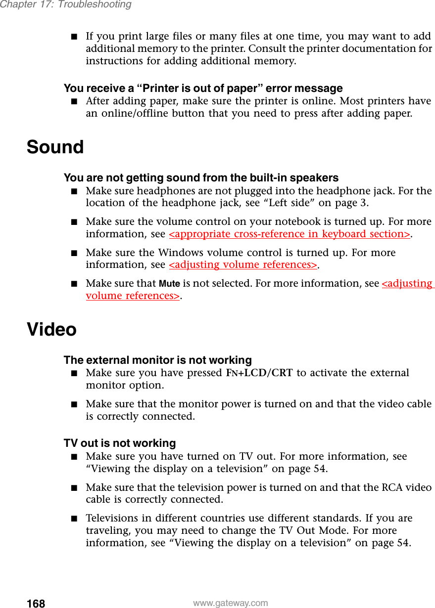 168Chapter 17: Troubleshootingwww.gateway.com■If you print large files or many files at one time, you may want to add additional memory to the printer. Consult the printer documentation for instructions for adding additional memory.You receive a “Printer is out of paper” error message■After adding paper, make sure the printer is online. Most printers have an online/offline button that you need to press after adding paper.SoundYou are not getting sound from the built-in speakers■Make sure headphones are not plugged into the headphone jack. For the location of the headphone jack, see “Left side” on page 3.■Make sure the volume control on your notebook is turned up. For more information, see &lt;appropriate cross-reference in keyboard section&gt;.■Make sure the Windows volume control is turned up. For more information, see &lt;adjusting volume references&gt;.■Make sure that Mute is not selected. For more information, see &lt;adjusting volume references&gt;.VideoThe external monitor is not working■Make sure you have pressed FN+LCD/CRT to activate the external monitor option.■Make sure that the monitor power is turned on and that the video cable is correctly connected.TV out is not working■Make sure you have turned on TV out. For more information, see “Viewing the display on a television” on page 54.■Make sure that the television power is turned on and that the RCA video cable is correctly connected.■Televisions in different countries use different standards. If you are traveling, you may need to change the TV Out Mode. For more information, see “Viewing the display on a television” on page 54.