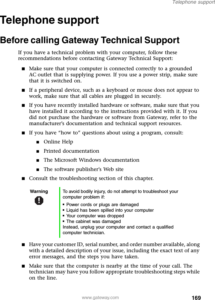 169Telephone supportwww.gateway.comTelephone supportBefore calling Gateway Technical SupportIf you have a technical problem with your computer, follow these recommendations before contacting Gateway Technical Support:■Make sure that your computer is connected correctly to a grounded AC outlet that is supplying power. If you use a power strip, make sure that it is switched on.■If a peripheral device, such as a keyboard or mouse does not appear to work, make sure that all cables are plugged in securely.■If you have recently installed hardware or software, make sure that you have installed it according to the instructions provided with it. If you did not purchase the hardware or software from Gateway, refer to the manufacturer’s documentation and technical support resources.■If you have “how to” questions about using a program, consult:■Online Help■Printed documentation■The Microsoft Windows documentation■The software publisher’s Web site■Consult the troubleshooting section of this chapter.■Have your customer ID, serial number, and order number available, along with a detailed description of your issue, including the exact text of any error messages, and the steps you have taken.■Make sure that the computer is nearby at the time of your call. The technician may have you follow appropriate troubleshooting steps while on the line.Warning To avoid bodily injury, do not attempt to troubleshoot your computer problem if:■Power cords or plugs are damaged■Liquid has been spilled into your computer■Your computer was dropped■The cabinet was damagedInstead, unplug your computer and contact a qualified computer technician.