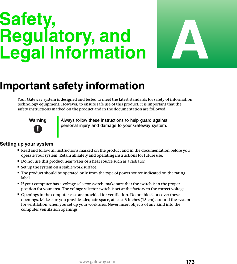 173Awww.gateway.comSafety, Regulatory, and Legal InformationImportant safety informationYour Gateway system is designed and tested to meet the latest standards for safety of information technology equipment. However, to ensure safe use of this product, it is important that the safety instructions marked on the product and in the documentation are followed.Setting up your system■Read and follow all instructions marked on the product and in the documentation before you operate your system. Retain all safety and operating instructions for future use.■Do not use this product near water or a heat source such as a radiator.■Set up the system on a stable work surface.■The product should be operated only from the type of power source indicated on the rating label.■If your computer has a voltage selector switch, make sure that the switch is in the proper position for your area. The voltage selector switch is set at the factory to the correct voltage.■Openings in the computer case are provided for ventilation. Do not block or cover these openings. Make sure you provide adequate space, at least 6 inches (15 cm), around the system for ventilation when you set up your work area. Never insert objects of any kind into the computer ventilation openings.Warning Always follow these instructions to help guard against personal injury and damage to your Gateway system.