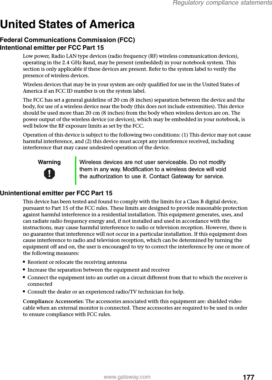 177Regulatory compliance statementswww.gateway.comUnited States of AmericaFederal Communications Commission (FCC)Intentional emitter per FCC Part 15Low power, Radio LAN type devices (radio frequency (RF) wireless communication devices), operating in the 2.4 GHz Band, may be present (embedded) in your notebook system. This section is only applicable if these devices are present. Refer to the system label to verify the presence of wireless devices.Wireless devices that may be in your system are only qualified for use in the United States of America if an FCC ID number is on the system label.The FCC has set a general guideline of 20 cm (8 inches) separation between the device and the body, for use of a wireless device near the body (this does not include extremities). This device should be used more than 20 cm (8 inches) from the body when wireless devices are on. The power output of the wireless device (or devices), which may be embedded in your notebook, is well below the RF exposure limits as set by the FCC.Operation of this device is subject to the following two conditions: (1) This device may not cause harmful interference, and (2) this device must accept any interference received, including interference that may cause undesired operation of the device.Unintentional emitter per FCC Part 15This device has been tested and found to comply with the limits for a Class B digital device, pursuant to Part 15 of the FCC rules. These limits are designed to provide reasonable protection against harmful interference in a residential installation. This equipment generates, uses, and can radiate radio frequency energy and, if not installed and used in accordance with the instructions, may cause harmful interference to radio or television reception. However, there is no guarantee that interference will not occur in a particular installation. If this equipment does cause interference to radio and television reception, which can be determined by turning the equipment off and on, the user is encouraged to try to correct the interference by one or more of the following measures:■Reorient or relocate the receiving antenna■Increase the separation between the equipment and receiver■Connect the equipment into an outlet on a circuit different from that to which the receiver is connected■Consult the dealer or an experienced radio/TV technician for help.Compliance Accessories: The accessories associated with this equipment are: shielded video cable when an external monitor is connected. These accessories are required to be used in order to ensure compliance with FCC rules.Warning Wireless devices are not user serviceable. Do not modify them in any way. Modification to a wireless device will void the authorization to use it. Contact Gateway for service.