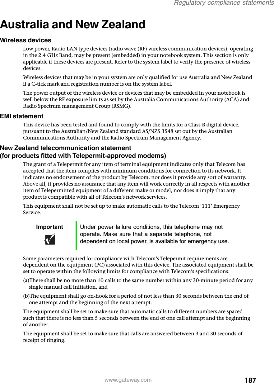 187Regulatory compliance statementswww.gateway.comAustralia and New ZealandWireless devicesLow power, Radio LAN type devices (radio wave (RF) wireless communication devices), operating in the 2.4 GHz Band, may be present (embedded) in your notebook system. This section is only applicable if these devices are present. Refer to the system label to verify the presence of wireless devices.Wireless devices that may be in your system are only qualified for use Australia and New Zealand if a C-tick mark and registration number is on the system label.The power output of the wireless device or devices that may be embedded in your notebook is well below the RF exposure limits as set by the Australia Communications Authority (ACA) and Radio Spectrum management Group (RSMG).EMI statementThis device has been tested and found to comply with the limits for a Class B digital device, pursuant to the Australian/New Zealand standard AS/NZS 3548 set out by the Australian Communications Authority and the Radio Spectrum Management Agency.New Zealand telecommunication statement (for products fitted with Telepermit-approved modems)The grant of a Telepermit for any item of terminal equipment indicates only that Telecom has accepted that the item complies with minimum conditions for connection to its network. It indicates no endorsement of the product by Telecom, nor does it provide any sort of warranty. Above all, it provides no assurance that any item will work correctly in all respects with another item of Telepermitted equipment of a different make or model, nor does it imply that any product is compatible with all of Telecom&apos;s network services.This equipment shall not be set up to make automatic calls to the Telecom ‘111’ Emergency Service.Some parameters required for compliance with Telecom’s Telepermit requirements are dependent on the equipment (PC) associated with this device. The associated equipment shall be set to operate within the following limits for compliance with Telecom’s specifications:(a)There shall be no more than 10 calls to the same number within any 30-minute period for any single manual call initiation, and(b)The equipment shall go on-hook for a period of not less than 30 seconds between the end of one attempt and the beginning of the next attempt.The equipment shall be set to make sure that automatic calls to different numbers are spaced such that there is no less than 5 seconds between the end of one call attempt and the beginning of another.The equipment shall be set to make sure that calls are answered between 3 and 30 seconds of receipt of ringing.Important Under power failure conditions, this telephone may not operate. Make sure that a separate telephone, not dependent on local power, is available for emergency use.