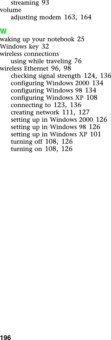 196          streaming 93volumeadjusting modem 163, 164Wwaking up your notebook 25Windows key 32wireless connectionsusing while traveling 76wireless Ethernet 96, 98checking signal strength 124, 136configuring Windows 2000 134configuring Windows 98 134configuring Windows XP 108connecting to 123, 136creating network 111, 127setting up in Windows 2000 126setting up in Windows 98 126setting up in Windows XP 101turning off 108, 126turning on 108, 126