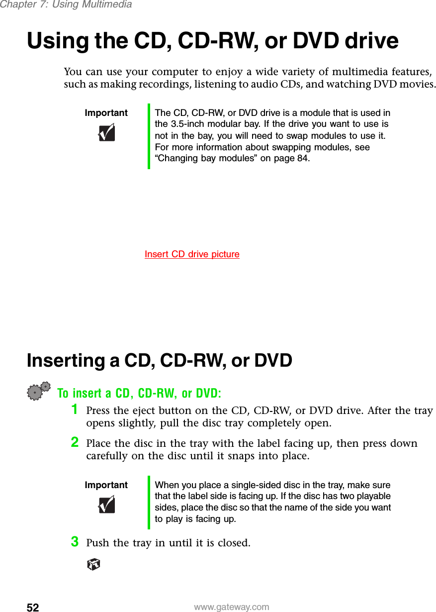 52Chapter 7: Using Multimediawww.gateway.comUsing the CD, CD-RW, or DVD driveYou can use your computer to enjoy a wide variety of multimedia features, such as making recordings, listening to audio CDs, and watching DVD movies.Inserting a CD, CD-RW, or DVDTo insert a CD, CD-RW, or DVD:1Press the eject button on the CD, CD-RW, or DVD drive. After the tray opens slightly, pull the disc tray completely open.2Place the disc in the tray with the label facing up, then press down carefully on the disc until it snaps into place.3Push the tray in until it is closed.Important The CD, CD-RW, or DVD drive is a module that is used in the 3.5-inch modular bay. If the drive you want to use is not in the bay, you will need to swap modules to use it. For more information about swapping modules, see “Changing bay modules” on page 84.Important When you place a single-sided disc in the tray, make sure that the label side is facing up. If the disc has two playable sides, place the disc so that the name of the side you want to play is facing up.Insert CD drive picture