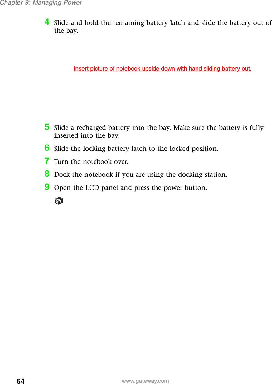 64Chapter 9: Managing Powerwww.gateway.com4Slide and hold the remaining battery latch and slide the battery out of the bay.5Slide a recharged battery into the bay. Make sure the battery is fully inserted into the bay.6Slide the locking battery latch to the locked position.7Turn the notebook over.8Dock the notebook if you are using the docking station.9Open the LCD panel and press the power button.Insert picture of notebook upside down with hand sliding battery out.