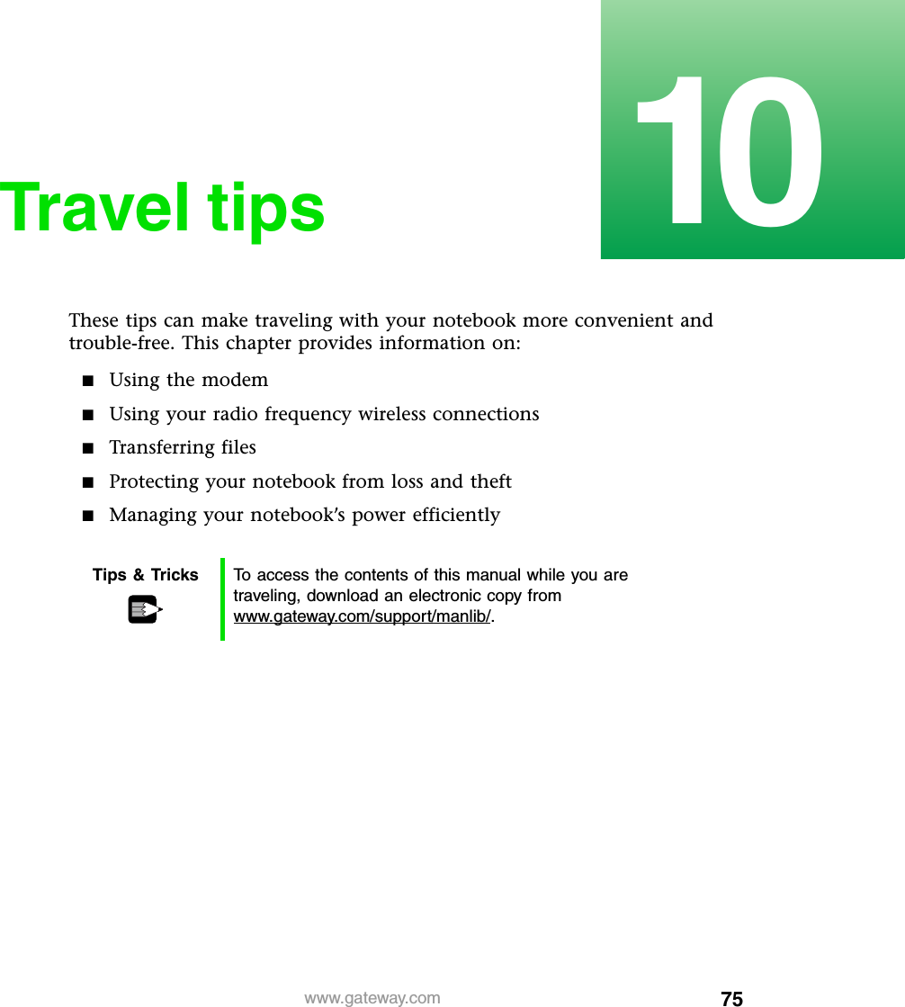 7510www.gateway.comTravel tipsThese tips can make traveling with your notebook more convenient and trouble-free. This chapter provides information on:■Using the modem■Using your radio frequency wireless connections■Transferring files■Protecting your notebook from loss and theft■Managing your notebook’s power efficientlyTips &amp; Tricks To access the contents of this manual while you are traveling, download an electronic copy from www.gateway.com/support/manlib/.