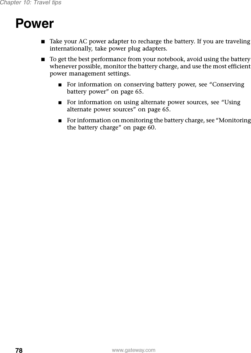 78Chapter 10: Travel tipswww.gateway.comPower ■Take your AC power adapter to recharge the battery. If you are traveling internationally, take power plug adapters.■To get the best performance from your notebook, avoid using the battery whenever possible, monitor the battery charge, and use the most efficient power management settings.■For information on conserving battery power, see “Conserving battery power” on page 65.■For information on using alternate power sources, see “Using alternate power sources” on page 65.■For information on monitoring the battery charge, see “Monitoring the battery charge” on page 60.