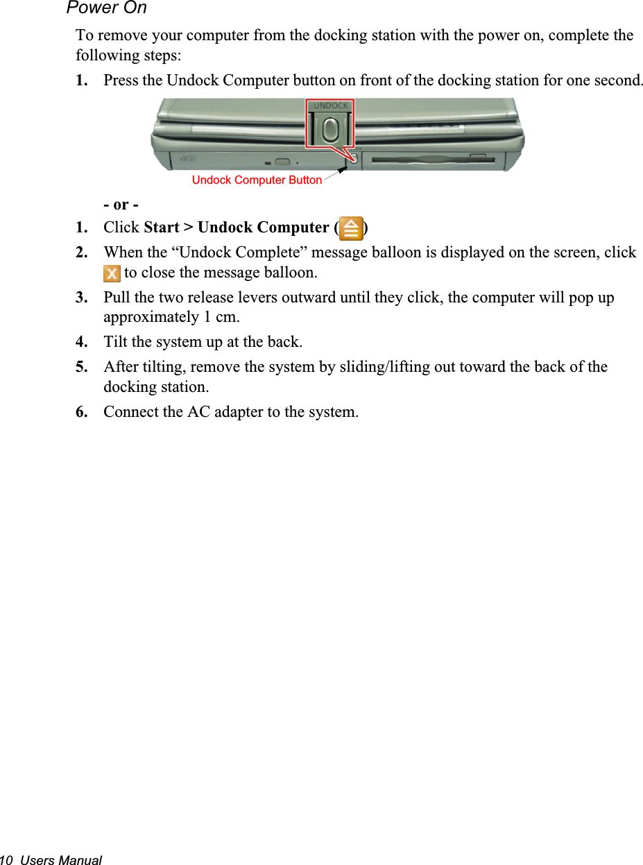 10  Users ManualPower OnTo remove your computer from the docking station with the power on, complete the following steps:1. Press the Undock Computer button on front of the docking station for one second.- or -1. Click Start &gt; Undock Computer ( )2. When the “Undock Complete” message balloon is displayed on the screen, click  to close the message balloon.3. Pull the two release levers outward until they click, the computer will pop up approximately 1 cm.4. Tilt the system up at the back.5. After tilting, remove the system by sliding/lifting out toward the back of the docking station.6. Connect the AC adapter to the system.Undock Computer Button