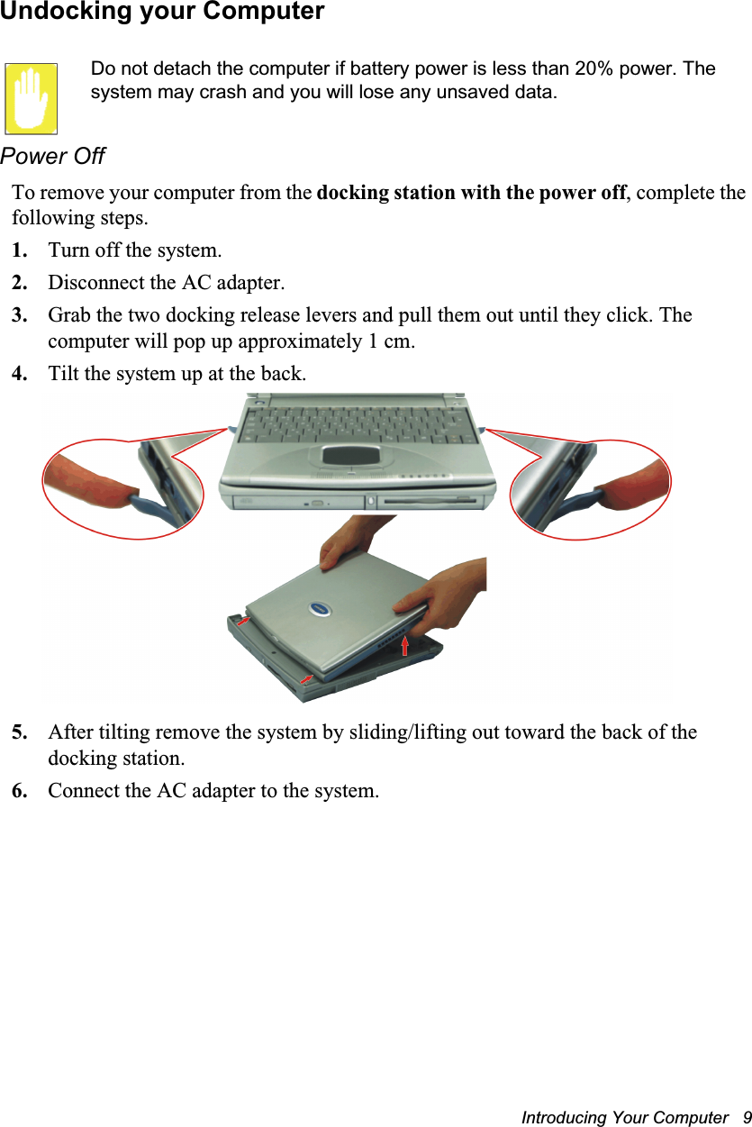 Introducing Your Computer   9Undocking your ComputerDo not detach the computer if battery power is less than 20% power. The system may crash and you will lose any unsaved data.Power OffTo remove your computer from the docking station with the power off, complete the following steps.1. Turn off the system.2. Disconnect the AC adapter.3. Grab the two docking release levers and pull them out until they click. The computer will pop up approximately 1 cm.4. Tilt the system up at the back.5. After tilting remove the system by sliding/lifting out toward the back of the docking station.6. Connect the AC adapter to the system.