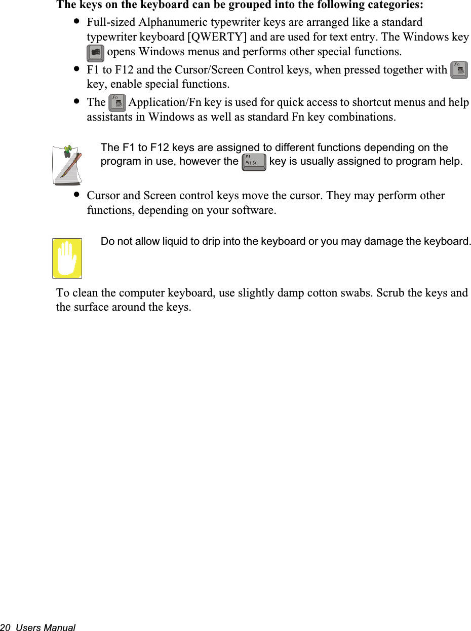 20  Users ManualThe keys on the keyboard can be grouped into the following categories:•Full-sized Alphanumeric typewriter keys are arranged like a standard typewriter keyboard [QWERTY] and are used for text entry. The Windows key  opens Windows menus and performs other special functions. •F1 to F12 and the Cursor/Screen Control keys, when pressed together with   key, enable special functions.•The   Application/Fn key is used for quick access to shortcut menus and help assistants in Windows as well as standard Fn key combinations.The F1 to F12 keys are assigned to different functions depending on the program in use, however the   key is usually assigned to program help.•Cursor and Screen control keys move the cursor. They may perform other functions, depending on your software.Do not allow liquid to drip into the keyboard or you may damage the keyboard.To clean the computer keyboard, use slightly damp cotton swabs. Scrub the keys and the surface around the keys. 