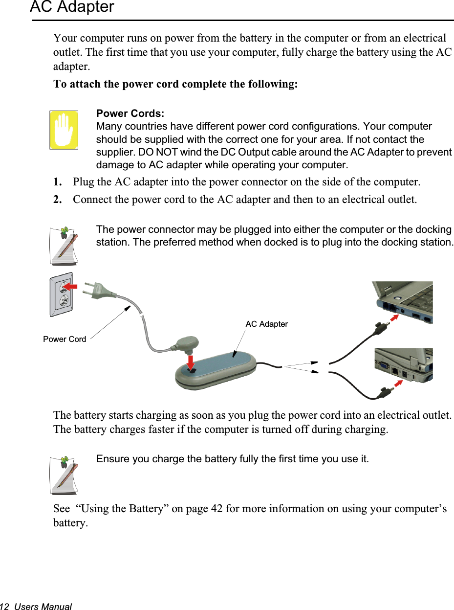 12  Users ManualAC AdapterYour computer runs on power from the battery in the computer or from an electrical outlet. The first time that you use your computer, fully charge the battery using the AC adapter.To attach the power cord complete the following:Power Cords:Many countries have different power cord configurations. Your computer should be supplied with the correct one for your area. If not contact the supplier. DO NOT wind the DC Output cable around the AC Adapter to prevent damage to AC adapter while operating your computer.1. Plug the AC adapter into the power connector on the side of the computer.2. Connect the power cord to the AC adapter and then to an electrical outlet.The power connector may be plugged into either the computer or the docking station. The preferred method when docked is to plug into the docking station.The battery starts charging as soon as you plug the power cord into an electrical outlet. The battery charges faster if the computer is turned off during charging. Ensure you charge the battery fully the first time you use it.See  “Using the Battery” on page 42 for more information on using your computer’s battery.Power CordAC Adapter