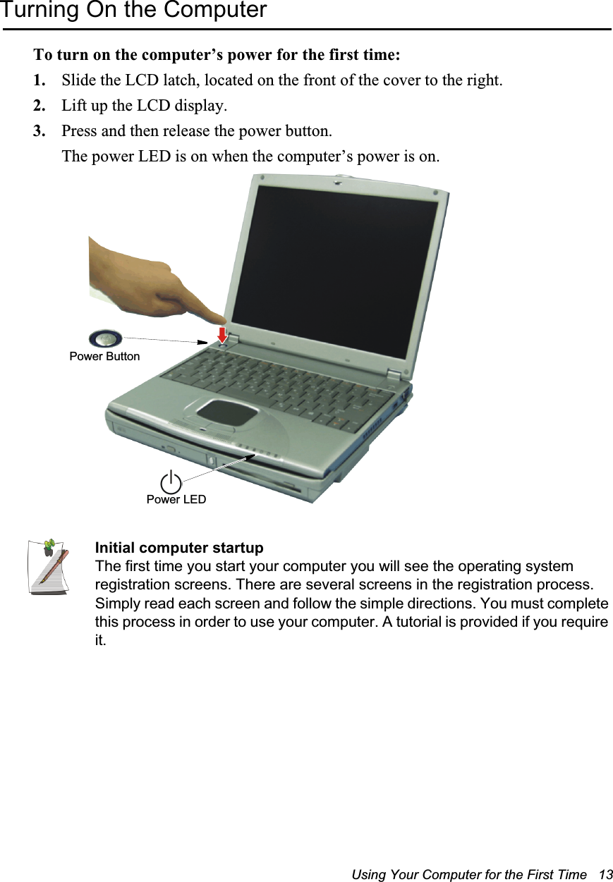 Using Your Computer for the First Time   13Turning On the ComputerTo turn on the computer’s power for the first time:1. Slide the LCD latch, located on the front of the cover to the right.2. Lift up the LCD display.3. Press and then release the power button. The power LED is on when the computer’s power is on.Initial computer startupThe first time you start your computer you will see the operating system registration screens. There are several screens in the registration process. Simply read each screen and follow the simple directions. You must complete this process in order to use your computer. A tutorial is provided if you require it.Power LEDPower Button