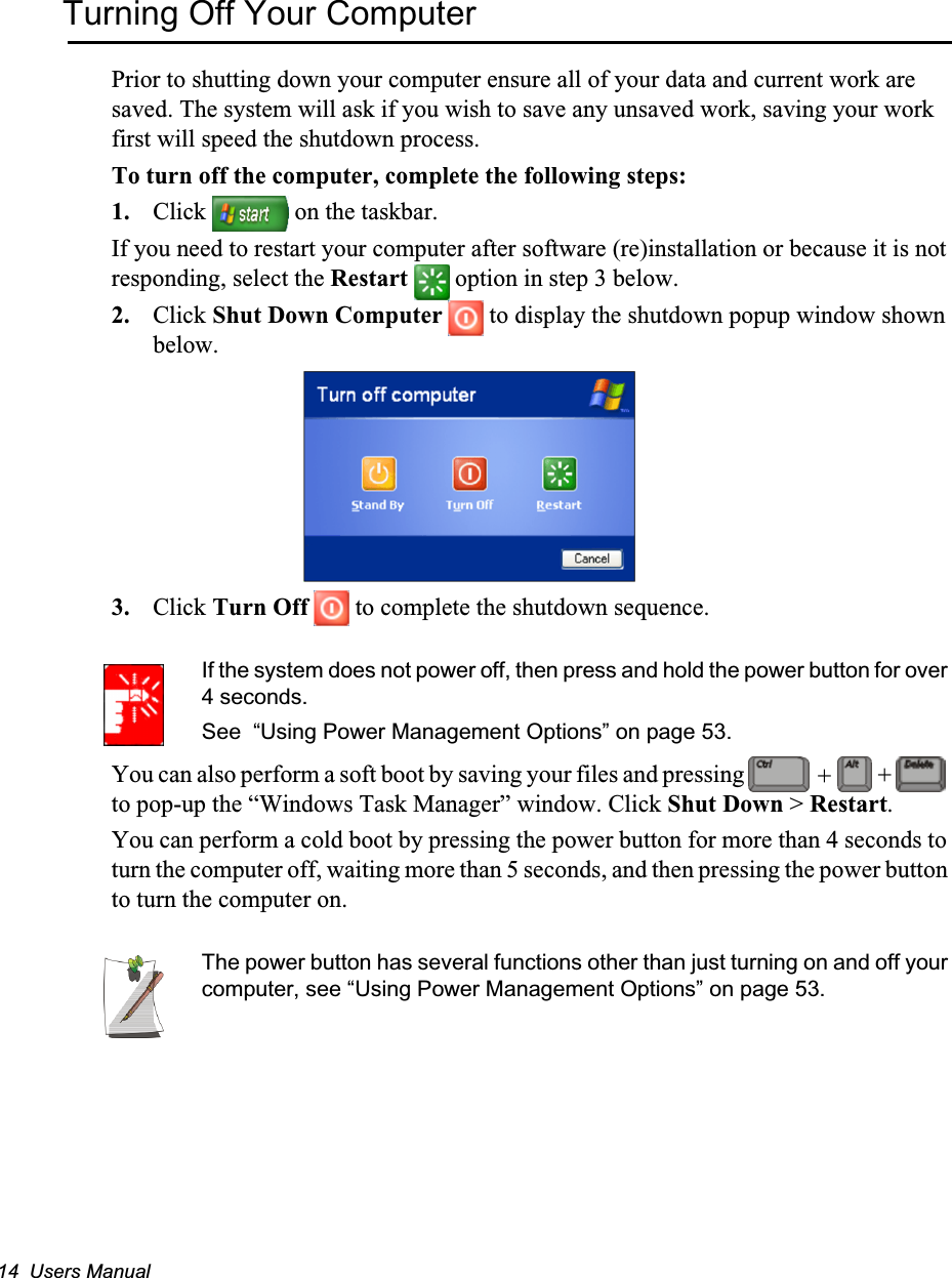 14  Users ManualTurning Off Your ComputerPrior to shutting down your computer ensure all of your data and current work are saved. The system will ask if you wish to save any unsaved work, saving your work first will speed the shutdown process.To turn off the computer, complete the following steps:1. Click   on the taskbar.If you need to restart your computer after software (re)installation or because it is not responding, select the Restart   option in step 3 below.2. Click Shut Down Computer   to display the shutdown popup window shown below.3. Click Turn Off   to complete the shutdown sequence.If the system does not power off, then press and hold the power button for over 4 seconds.See  “Using Power Management Options” on page 53.You can also perform a soft boot by saving your files and pressing   to pop-up the “Windows Task Manager” window. Click Shut Down &gt; Restart.You can perform a cold boot by pressing the power button for more than 4 seconds to turn the computer off, waiting more than 5 seconds, and then pressing the power button to turn the computer on.The power button has several functions other than just turning on and off your computer, see “Using Power Management Options” on page 53.++