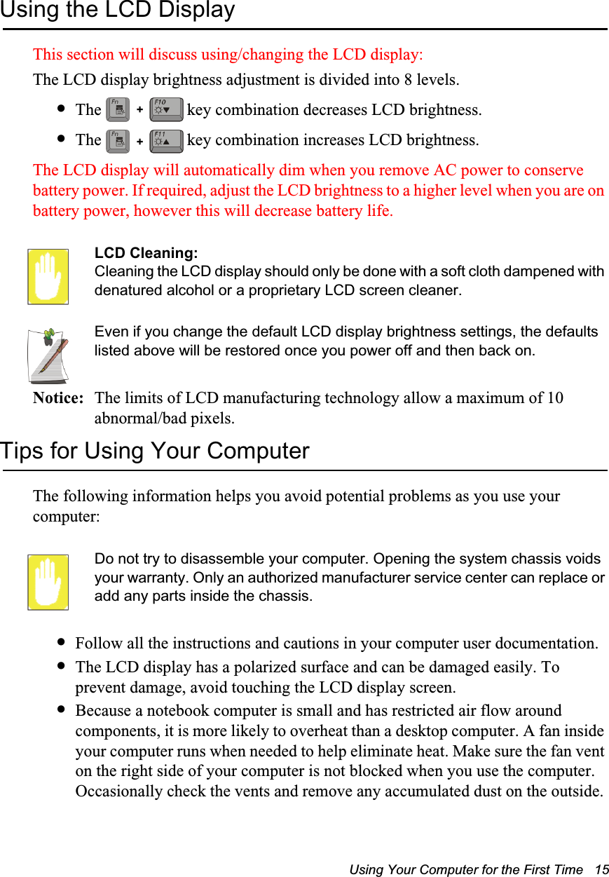 Using Your Computer for the First Time   15Using the LCD DisplayThis section will discuss using/changing the LCD display:The LCD display brightness adjustment is divided into 8 levels.•The   key combination decreases LCD brightness.•The   key combination increases LCD brightness.The LCD display will automatically dim when you remove AC power to conserve battery power. If required, adjust the LCD brightness to a higher level when you are on battery power, however this will decrease battery life.LCD Cleaning:Cleaning the LCD display should only be done with a soft cloth dampened with denatured alcohol or a proprietary LCD screen cleaner.Even if you change the default LCD display brightness settings, the defaults listed above will be restored once you power off and then back on.Notice: The limits of LCD manufacturing technology allow a maximum of 10 abnormal/bad pixels.Tips for Using Your ComputerThe following information helps you avoid potential problems as you use your computer:Do not try to disassemble your computer. Opening the system chassis voids your warranty. Only an authorized manufacturer service center can replace or add any parts inside the chassis.•Follow all the instructions and cautions in your computer user documentation.•The LCD display has a polarized surface and can be damaged easily. To prevent damage, avoid touching the LCD display screen.•Because a notebook computer is small and has restricted air flow around components, it is more likely to overheat than a desktop computer. A fan inside your computer runs when needed to help eliminate heat. Make sure the fan vent on the right side of your computer is not blocked when you use the computer. Occasionally check the vents and remove any accumulated dust on the outside. ++