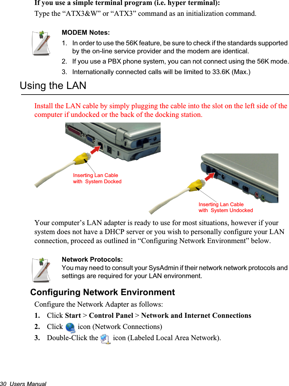 30  Users ManualIf you use a simple terminal program (i.e. hyper terminal): Type the “ATX3&amp;W” or “ATX3” command as an initialization command.MODEM Notes:1.  In order to use the 56K feature, be sure to check if the standards supported by the on-line service provider and the modem are identical.2. If you use a PBX phone system, you can not connect using the 56K mode.3. Internationally connected calls will be limited to 33.6K (Max.)Using the LANInstall the LAN cable by simply plugging the cable into the slot on the left side of the computer if undocked or the back of the docking station.Your computer’s LAN adapter is ready to use for most situations, however if your system does not have a DHCP server or you wish to personally configure your LAN connection, proceed as outlined in “Configuring Network Environment” below.Network Protocols:You may need to consult your SysAdmin if their network network protocols and settings are required for your LAN environment.Configuring Network EnvironmentConfigure the Network Adapter as follows:1. Click Start &gt; Control Panel &gt; Network and Internet Connections2. Click   icon (Network Connections) 3. Double-Click the   icon (Labeled Local Area Network).Inserting Lan Cable with  System UndockedInserting Lan Cable with  System Docked
