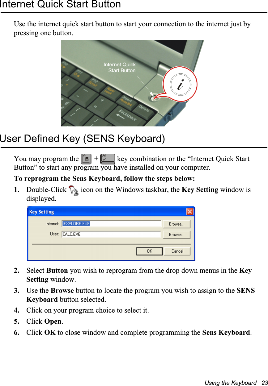 Using the Keyboard   23Internet Quick Start ButtonUse the internet quick start button to start your connection to the internet just by pressing one button.User Defined Key (SENS Keyboard) You may program the   key combination or the “Internet Quick Start Button” to start any program you have installed on your computer. To reprogram the Sens Keyboard, follow the steps below:1. Double-Click   icon on the Windows taskbar, the Key Setting window is displayed.2. Select Button you wish to reprogram from the drop down menus in the Key Setting window.3. Use the Browse button to locate the program you wish to assign to the SENS Keyboard button selected.4. Click on your program choice to select it.5. Click Open. 6. Click OK to close window and complete programming the Sens Keyboard.Internet QuickStart Button+