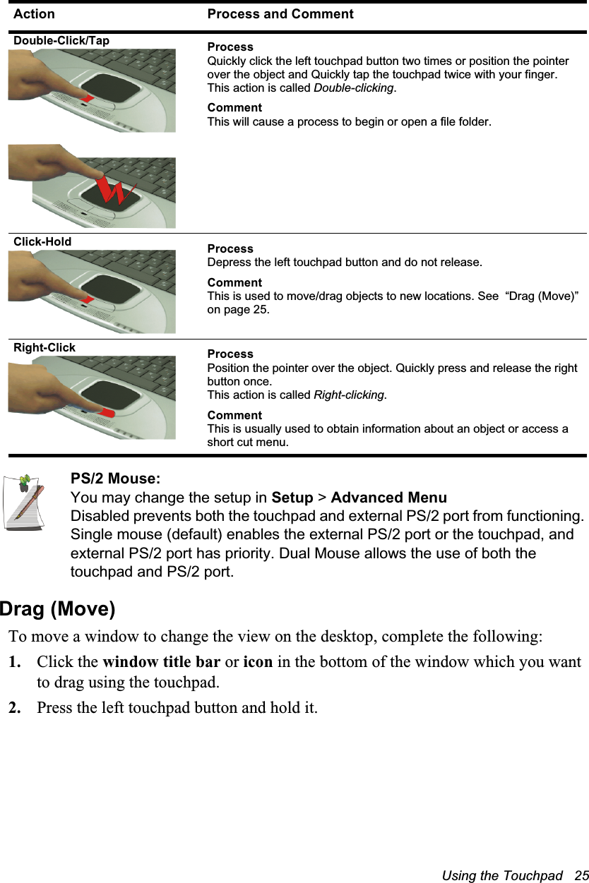 Using the Touchpad   25PS/2 Mouse: You may change the setup in Setup &gt; Advanced MenuDisabled prevents both the touchpad and external PS/2 port from functioning. Single mouse (default) enables the external PS/2 port or the touchpad, and external PS/2 port has priority. Dual Mouse allows the use of both the touchpad and PS/2 port.Drag (Move)To move a window to change the view on the desktop, complete the following:1. Click the window title bar or icon in the bottom of the window which you want to drag using the touchpad.2. Press the left touchpad button and hold it.Double-Click/Tap ProcessQuickly click the left touchpad button two times or position the pointer over the object and Quickly tap the touchpad twice with your finger. This action is called Double-clicking.CommentThis will cause a process to begin or open a file folder.Click-Hold ProcessDepress the left touchpad button and do not release.CommentThis is used to move/drag objects to new locations. See  “Drag (Move)” on page 25.Right-Click ProcessPosition the pointer over the object. Quickly press and release the right button once. This action is called Right-clicking.CommentThis is usually used to obtain information about an object or access a short cut menu.Action Process and Comment