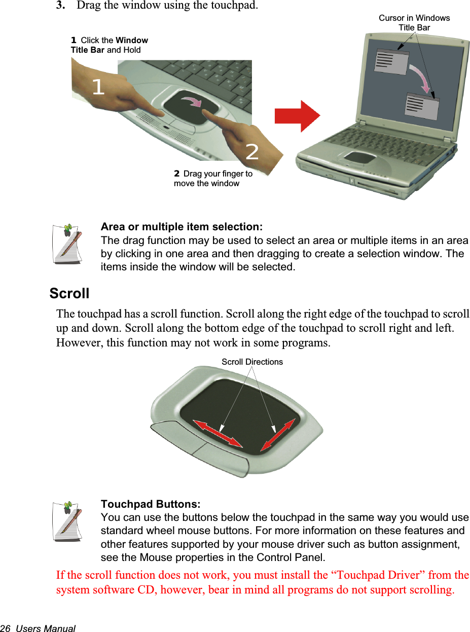 26  Users Manual3. Drag the window using the touchpad.Area or multiple item selection:The drag function may be used to select an area or multiple items in an area by clicking in one area and then dragging to create a selection window. The items inside the window will be selected.ScrollThe touchpad has a scroll function. Scroll along the right edge of the touchpad to scroll up and down. Scroll along the bottom edge of the touchpad to scroll right and left. However, this function may not work in some programs.Touchpad Buttons:You can use the buttons below the touchpad in the same way you would use standard wheel mouse buttons. For more information on these features and other features supported by your mouse driver such as button assignment, see the Mouse properties in the Control Panel.If the scroll function does not work, you must install the “Touchpad Driver” from the system software CD, however, bear in mind all programs do not support scrolling.22 Drag your finger to move the window11 Click the Window Title Bar and Hold1Cursor in Windows Title Bar2Scroll Directions