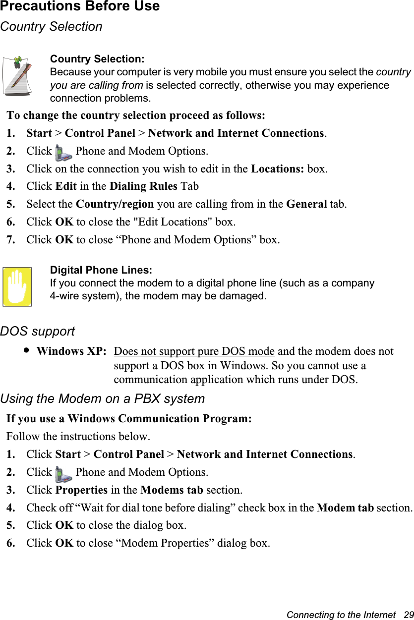 Connecting to the Internet   29Precautions Before UseCountry SelectionCountry Selection:Because your computer is very mobile you must ensure you select the country you are calling from is selected correctly, otherwise you may experience connection problems.To change the country selection proceed as follows:1. Start &gt; Control Panel &gt; Network and Internet Connections.2. Click   Phone and Modem Options.3. Click on the connection you wish to edit in the Locations: box.4. Click Edit in the Dialing Rules Tab5. Select the Country/region you are calling from in the General tab.6. Click OK to close the &quot;Edit Locations&quot; box.7. Click OK to close “Phone and Modem Options” box.Digital Phone Lines:If you connect the modem to a digital phone line (such as a company 4-wire system), the modem may be damaged.DOS support•Windows XP: Does not support pure DOS mode and the modem does not support a DOS box in Windows. So you cannot use a communication application which runs under DOS.Using the Modem on a PBX systemIf you use a Windows Communication Program:Follow the instructions below.1. Click Start &gt; Control Panel &gt; Network and Internet Connections.2. Click   Phone and Modem Options.3. Click Properties in the Modems tab section.4. Check off “Wait for dial tone before dialing” check box in the Modem tab section.5. Click OK to close the dialog box.6. Click OK to close “Modem Properties” dialog box.