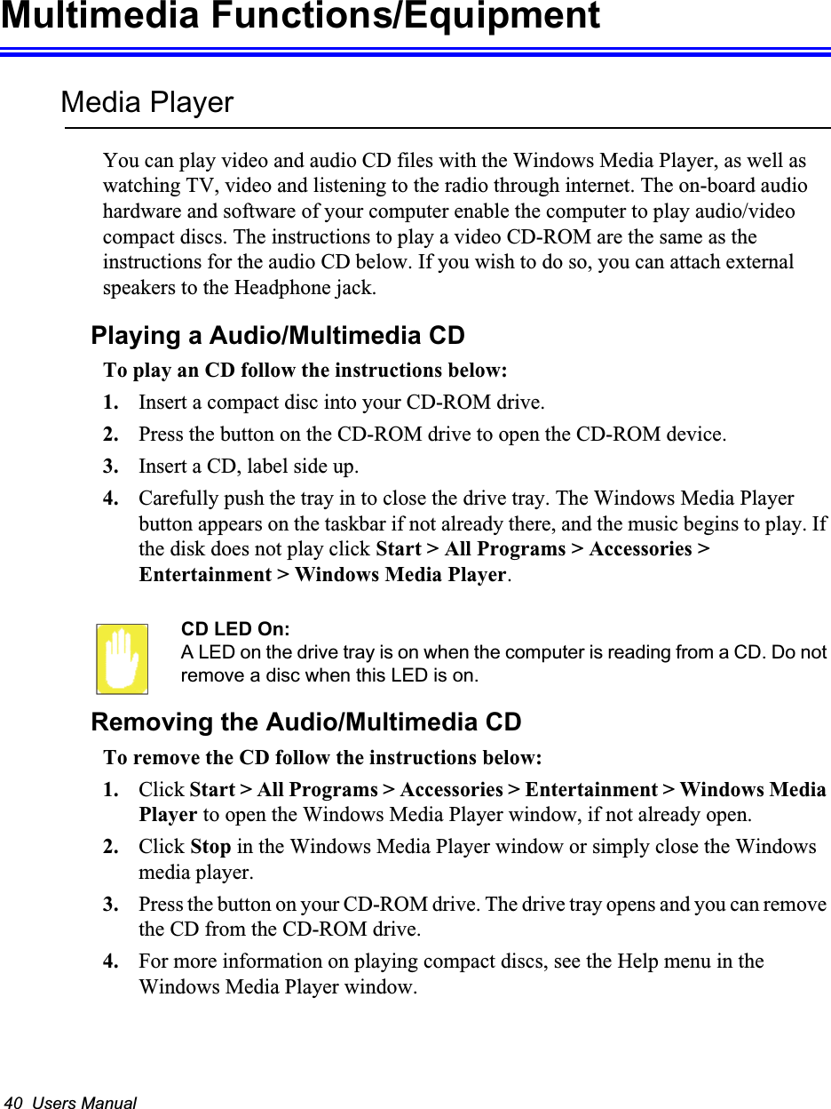 40  Users ManualMultimedia Functions/EquipmentMedia PlayerYou can play video and audio CD files with the Windows Media Player, as well as watching TV, video and listening to the radio through internet. The on-board audio hardware and software of your computer enable the computer to play audio/video compact discs. The instructions to play a video CD-ROM are the same as the instructions for the audio CD below. If you wish to do so, you can attach external speakers to the Headphone jack.Playing a Audio/Multimedia CDTo play an CD follow the instructions below:1. Insert a compact disc into your CD-ROM drive.2. Press the button on the CD-ROM drive to open the CD-ROM device.3. Insert a CD, label side up.4. Carefully push the tray in to close the drive tray. The Windows Media Player button appears on the taskbar if not already there, and the music begins to play. If the disk does not play click Start &gt; All Programs &gt; Accessories &gt; Entertainment &gt; Windows Media Player.CD LED On:A LED on the drive tray is on when the computer is reading from a CD. Do not remove a disc when this LED is on.Removing the Audio/Multimedia CDTo remove the CD follow the instructions below:1. Click Start &gt; All Programs &gt; Accessories &gt; Entertainment &gt; Windows Media Player to open the Windows Media Player window, if not already open.2. Click Stop in the Windows Media Player window or simply close the Windows media player.3. Press the button on your CD-ROM drive. The drive tray opens and you can remove the CD from the CD-ROM drive. 4. For more information on playing compact discs, see the Help menu in the Windows Media Player window.