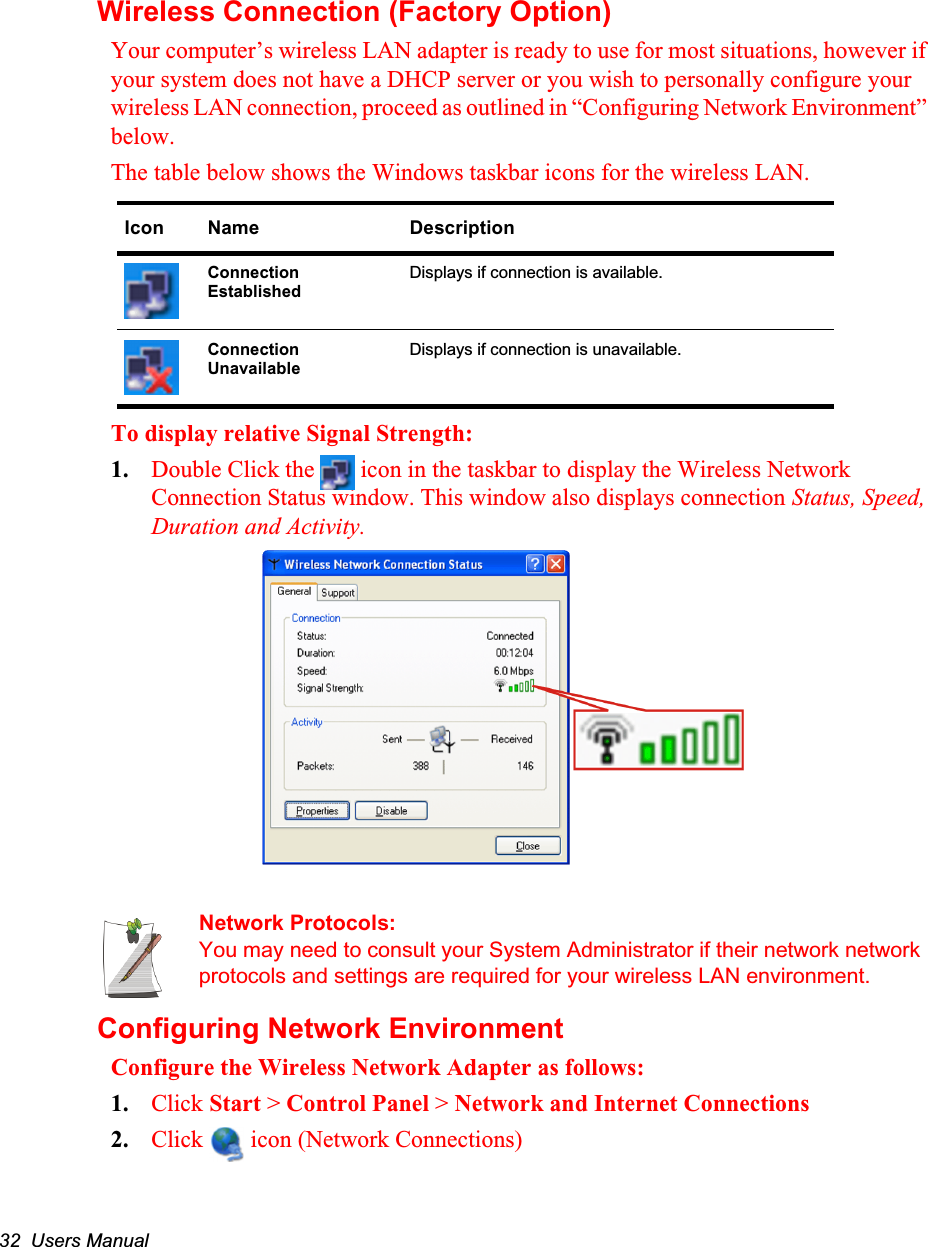 32  Users ManualWireless Connection (Factory Option)Your computer’s wireless LAN adapter is ready to use for most situations, however if your system does not have a DHCP server or you wish to personally configure your wireless LAN connection, proceed as outlined in “Configuring Network Environment” below.The table below shows the Windows taskbar icons for the wireless LAN.   To display relative Signal Strength:1. Double Click the   icon in the taskbar to display the Wireless Network Connection Status window. This window also displays connection Status, Speed, Duration and Activity. Network Protocols:You may need to consult your System Administrator if their network network protocols and settings are required for your wireless LAN environment.Configuring Network EnvironmentConfigure the Wireless Network Adapter as follows:1. Click Start &gt; Control Panel &gt; Network and Internet Connections2. Click   icon (Network Connections) Icon Name DescriptionConnection Established Displays if connection is available.Connection Unavailable Displays if connection is unavailable.