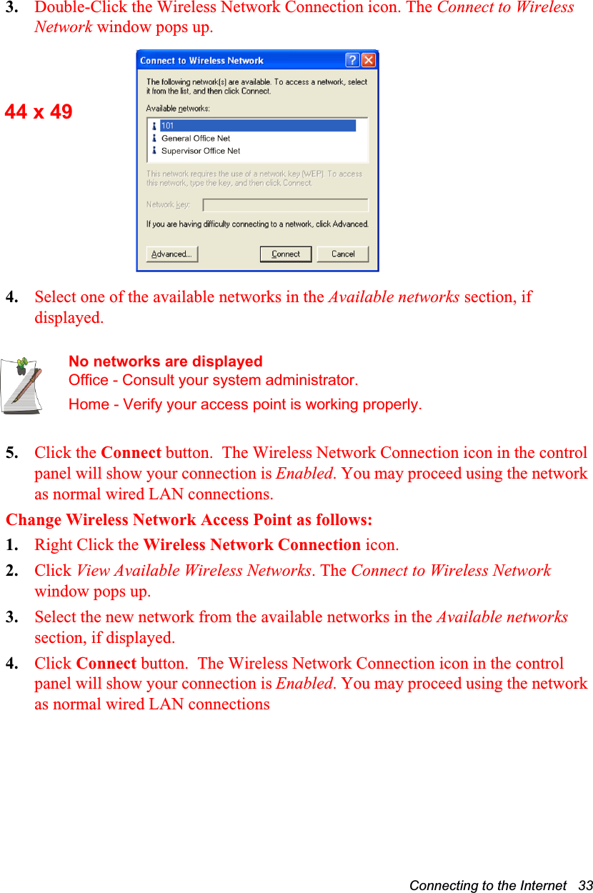 Connecting to the Internet   333. Double-Click the Wireless Network Connection icon. The Connect to Wireless Network window pops up.4. Select one of the available networks in the Available networks section, if displayed.No networks are displayedOffice - Consult your system administrator.Home - Verify your access point is working properly.5. Click the Connect button.  The Wireless Network Connection icon in the control panel will show your connection is Enabled. You may proceed using the network as normal wired LAN connections.Change Wireless Network Access Point as follows:1. Right Click the Wireless Network Connection icon. 2. Click View Available Wireless Networks. The Connect to Wireless Network window pops up.3. Select the new network from the available networks in the Available networks section, if displayed.4. Click Connect button.  The Wireless Network Connection icon in the control panel will show your connection is Enabled. You may proceed using the network as normal wired LAN connections44 x 49