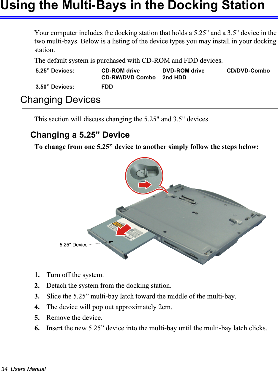 34  Users ManualUsing the Multi-Bays in the Docking StationYour computer includes the docking station that holds a 5.25&quot; and a 3.5&quot; device in the two multi-bays. Below is a listing of the device types you may install in your docking station.The default system is purchased with CD-ROM and FDD devices.5.25” Devices: CD-ROM drive DVD-ROM drive CD/DVD-ComboCD-RW/DVD Combo 2nd HDD 3.50” Devices: FDDChanging DevicesThis section will discuss changing the 5.25&quot; and 3.5&quot; devices.Changing a 5.25” DeviceTo change from one 5.25” device to another simply follow the steps below:1. Turn off the system.2. Detach the system from the docking station.3. Slide the 5.25” multi-bay latch toward the middle of the multi-bay.4. The device will pop out approximately 2cm.5. Remove the device.6. Insert the new 5.25” device into the multi-bay until the multi-bay latch clicks.5.25&quot; Device
