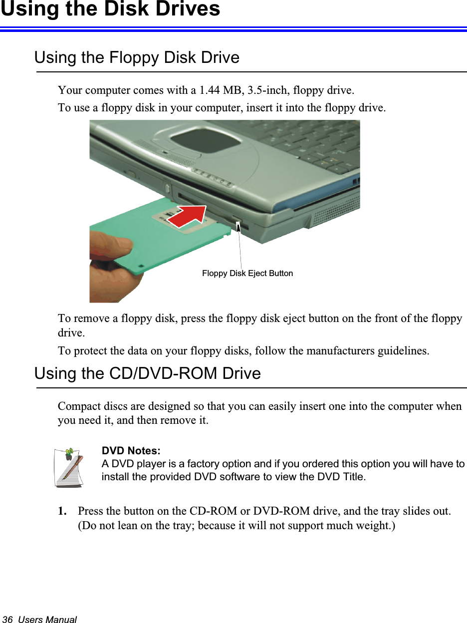 36  Users ManualUsing the Disk DrivesUsing the Floppy Disk DriveYour computer comes with a 1.44 MB, 3.5-inch, floppy drive.To use a floppy disk in your computer, insert it into the floppy drive. To remove a floppy disk, press the floppy disk eject button on the front of the floppy drive.To protect the data on your floppy disks, follow the manufacturers guidelines.Using the CD/DVD-ROM DriveCompact discs are designed so that you can easily insert one into the computer when you need it, and then remove it. DVD Notes:A DVD player is a factory option and if you ordered this option you will have to install the provided DVD software to view the DVD Title.1. Press the button on the CD-ROM or DVD-ROM drive, and the tray slides out. (Do not lean on the tray; because it will not support much weight.)Floppy Disk Eject Button