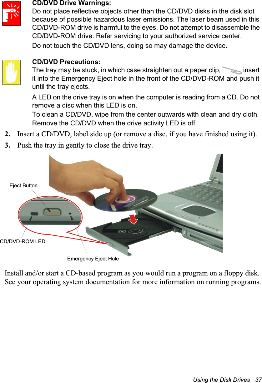 Using the Disk Drives   37CD/DVD Drive Warnings:Do not place reflective objects other than the CD/DVD disks in the disk slot because of possible hazardous laser emissions. The laser beam used in this CD/DVD-ROM drive is harmful to the eyes. Do not attempt to disassemble the CD/DVD-ROM drive. Refer servicing to your authorized service center.Do not touch the CD/DVD lens, doing so may damage the device.CD/DVD Precautions:The tray may be stuck, in which case straighten out a paper clip,   insert it into the Emergency Eject hole in the front of the CD/DVD-ROM and push it until the tray ejects.A LED on the drive tray is on when the computer is reading from a CD. Do not remove a disc when this LED is on.To clean a CD/DVD, wipe from the center outwards with clean and dry cloth.Remove the CD/DVD when the drive activity LED is off.2. Insert a CD/DVD, label side up (or remove a disc, if you have finished using it).3. Push the tray in gently to close the drive tray.Install and/or start a CD-based program as you would run a program on a floppy disk. See your operating system documentation for more information on running programs.Eject ButtonEmergency Eject HoleCD/DVD-ROM LED
