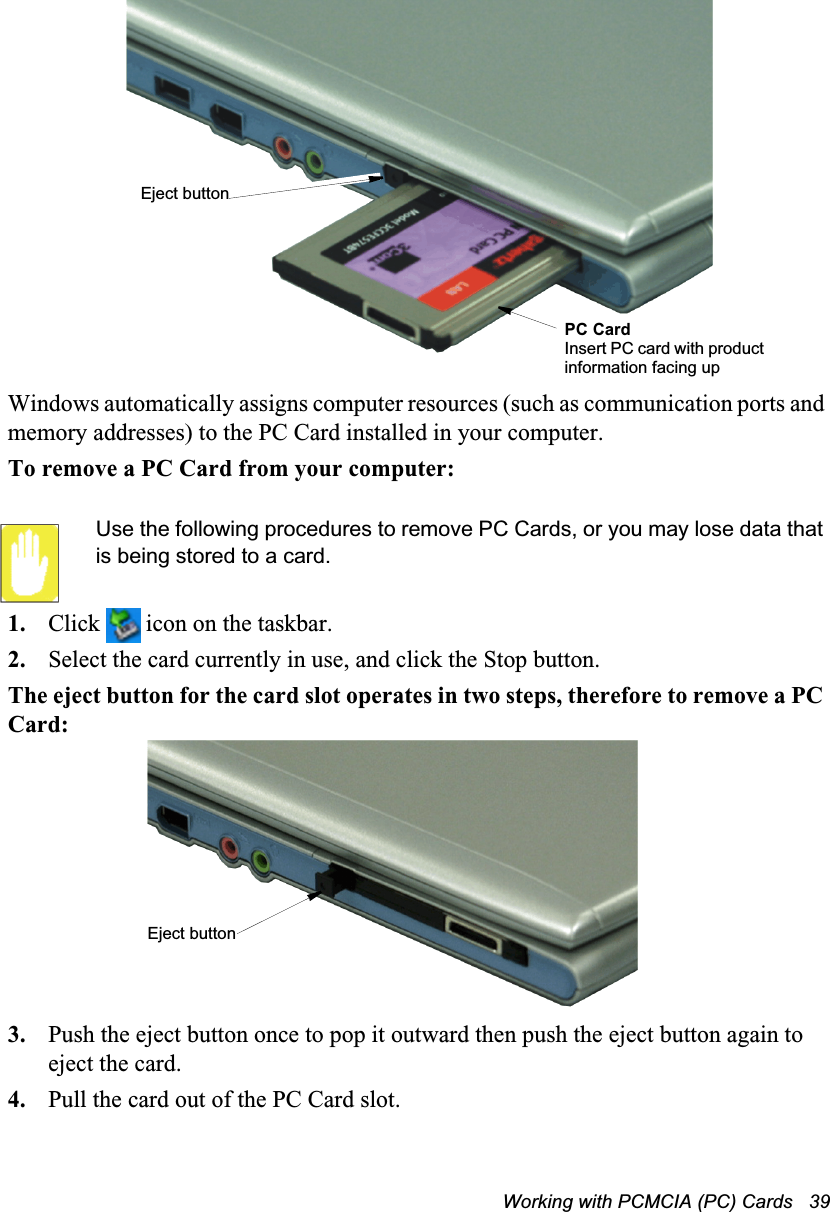 Working with PCMCIA (PC) Cards   39Windows automatically assigns computer resources (such as communication ports and memory addresses) to the PC Card installed in your computer.To remove a PC Card from your computer:Use the following procedures to remove PC Cards, or you may lose data that is being stored to a card.1. Click   icon on the taskbar.2. Select the card currently in use, and click the Stop button.The eject button for the card slot operates in two steps, therefore to remove a PC Card:3. Push the eject button once to pop it outward then push the eject button again to eject the card.4. Pull the card out of the PC Card slot.Eject buttonPC CardInsert PC card with product information facing upEject button