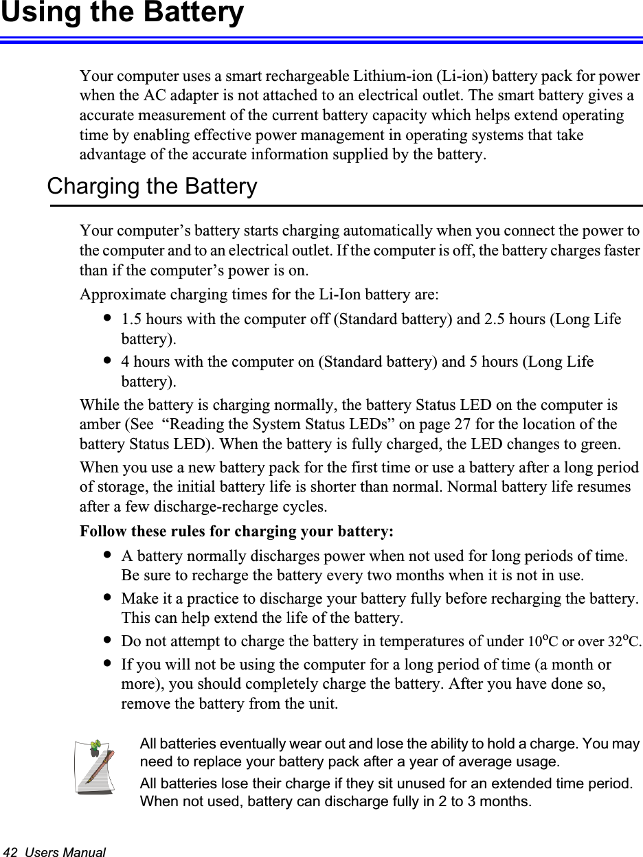 42  Users ManualUsing the BatteryYour computer uses a smart rechargeable Lithium-ion (Li-ion) battery pack for power when the AC adapter is not attached to an electrical outlet. The smart battery gives a accurate measurement of the current battery capacity which helps extend operating time by enabling effective power management in operating systems that take advantage of the accurate information supplied by the battery.Charging the BatteryYour computer’s battery starts charging automatically when you connect the power to the computer and to an electrical outlet. If the computer is off, the battery charges faster than if the computer’s power is on.Approximate charging times for the Li-Ion battery are:•1.5 hours with the computer off (Standard battery) and 2.5 hours (Long Life battery).•4 hours with the computer on (Standard battery) and 5 hours (Long Life battery).While the battery is charging normally, the battery Status LED on the computer is amber (See  “Reading the System Status LEDs” on page 27 for the location of the battery Status LED). When the battery is fully charged, the LED changes to green.When you use a new battery pack for the first time or use a battery after a long period of storage, the initial battery life is shorter than normal. Normal battery life resumes after a few discharge-recharge cycles.Follow these rules for charging your battery:•A battery normally discharges power when not used for long periods of time. Be sure to recharge the battery every two months when it is not in use.•Make it a practice to discharge your battery fully before recharging the battery. This can help extend the life of the battery.•Do not attempt to charge the battery in temperatures of under 10oC or over 32oC.•If you will not be using the computer for a long period of time (a month or more), you should completely charge the battery. After you have done so, remove the battery from the unit.All batteries eventually wear out and lose the ability to hold a charge. You may need to replace your battery pack after a year of average usage.All batteries lose their charge if they sit unused for an extended time period. When not used, battery can discharge fully in 2 to 3 months.