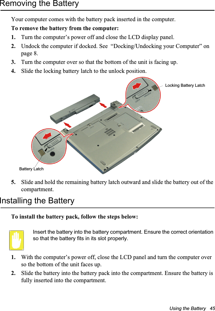 Using the Battery   45Removing the BatteryYour computer comes with the battery pack inserted in the computer. To remove the battery from the computer:1. Turn the computer’s power off and close the LCD display panel.2. Undock the computer if docked. See  “Docking/Undocking your Computer” on page 8.3. Turn the computer over so that the bottom of the unit is facing up.4. Slide the locking battery latch to the unlock position.5. Slide and hold the remaining battery latch outward and slide the battery out of the compartment.Installing the BatteryTo install the battery pack, follow the steps below:Insert the battery into the battery compartment. Ensure the correct orientation so that the battery fits in its slot properly. 1. With the computer’s power off, close the LCD panel and turn the computer over so the bottom of the unit faces up.2. Slide the battery into the battery pack into the compartment. Ensure the battery is fully inserted into the compartment.Battery LatchLocking Battery Latch